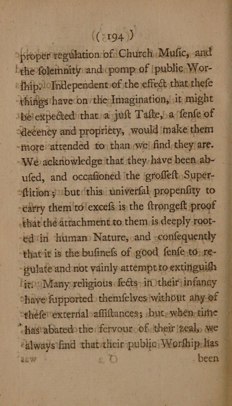 ((an94)) ~ »{sroper regilation-ofi Church, Mufic, and — -bekeofolemnity:andcpomp:of |public; Wor- efhipeloIndependent»of the effect that thefe “things: havecon/thecImagination, it might ‘pel expected that: ai gust Tafte,a fenfe of decency and propriety, would (make them -paore/attendéd to: tham wel find, they: are. We acknowledge that they, have been,ab- ufed, and occafioned: the ‘groffeft, Super- oftition 3 ::but this univerfal propenfity to _ehat thé Attachment to. them, is deeply root- ‘ear human) Nature, and -confequently -thatit is the bufinefs of good fenfe,to:.re- Fgog ‘Many: religious: fects: 4f their} infancy ‘always find ie a ingen Worhhip-lias Baw | _ been