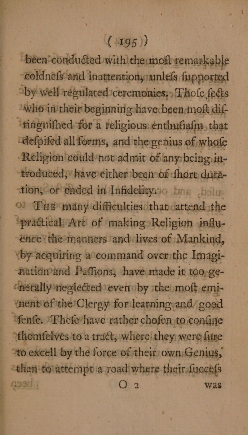” ae > eT = (095 )) “béen*condudted withicheanoft semarkable “eoldnéfy and inatrentionaunless, fupported by well répuilated: ‘ceremomies;s Thole fects ho: in'their beginn ingvhavecbeen;mokt dif- ~giagiithed:fér a religious:énthufiafm, that “defpifed all forms, and the genius of whofe ‘Religion 'could‘nowadmit ofany:being.in- -trodaced;” have either ibeenof chore; dita — ‘tions or! gaded in nfidelityzso be shy. ©) Tur andny difficulties: thatcattead. the ‘practical Art’ of ‘making»Religion .infu- -#neey themanners ‘and lives:of Mankind, by acquiring command overithe Imagi- ‘fatidmand Paffions; have made it toosge- “nétally reelected ‘even iby ithe! moft,emi- ynent of thé! Clergy forileatningyand/ good “fenfe. ‘Thefevhave rather chofen to, confine *themfelves toa tract, where! they: were fure “to excell by the force of their: own;Geniws, ethan: ‘tolattempt a reais: theirsfucch{s P 4990.: : was