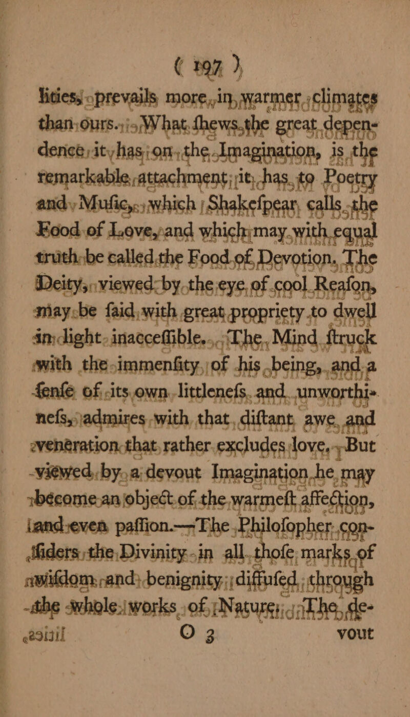 ities, oprevails, More ,i}, Warmer » climates than, ours. roy hat. Shews. the Bie af, See dence) ityhasion,the, Imagination, is the g remarkable attachment | it, has. to. Poetry andy Mufic,.., which | Shakefpear, cals Kood of Love,and which;may. with equal truth be called the Food o£ Devotion. The Deity, viewed: by.the eye, of cool Reafon, maycbe faid,with great propriety to dwell im dight-inaccedible. ‘Che, Mind ftruck with the immensity, of -hi is .being, anda fenke of -its own, littlenefs. and. unworthi- nef, jadmires with, that, diftant, awe, and even@ration:that, rather. excludes, love, But viewed, bya devout Imagination_h le, may sbécome-an object of the. coe aff eftion, tand.even. paffion—-The ,Phil ab Miders the Divinity..in all. mar sae of awitdom, and beigney Sed, chaos -thg -whole:|works. sof Na ARS | esiil O 3 vee