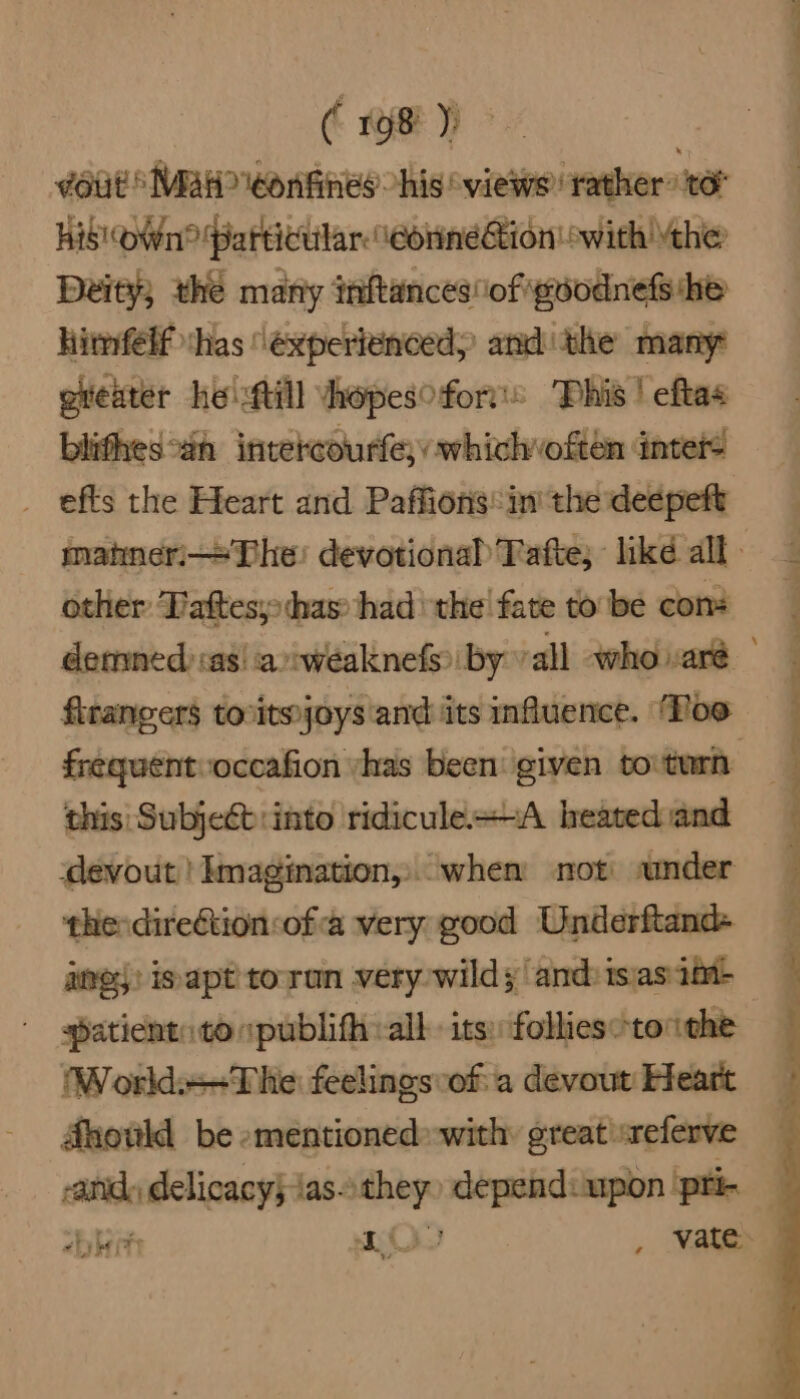 duit Maw eonfines his‘ views: rather: to His Own? Particular. \corineion! with the Deity; the many inftances\of géodnefshe himfelf whas ‘experienced, andthe many otteater he fill vhopes fort's Phis | eftas blithes°an intercourfe;, whichvoften inter _ efts the Heart and Paffions: in’ the deepeft matneri—The: devotional Tafte; like all other Tattes;: thas’ had the! fate to be cont denned sas! aweaknefs by vall whovaré firangers toritejoys and its influence. ‘Poo frequentvoccafion vyhas been given tovturh this: Subjeét:into ridicule+~A heated and ‘devout | Imagination, when not sander the direétion:ofa very good Underftand- aes: is apt toran very-wild; andisasait> patient: to “publifh all its: follies“ tothe : World+-The feelings of: a devout Heart Ahowld be -mentioned with: great sreferve anid, delicacy} ias- aie depend: upon ‘pri- “bit MA , vate.