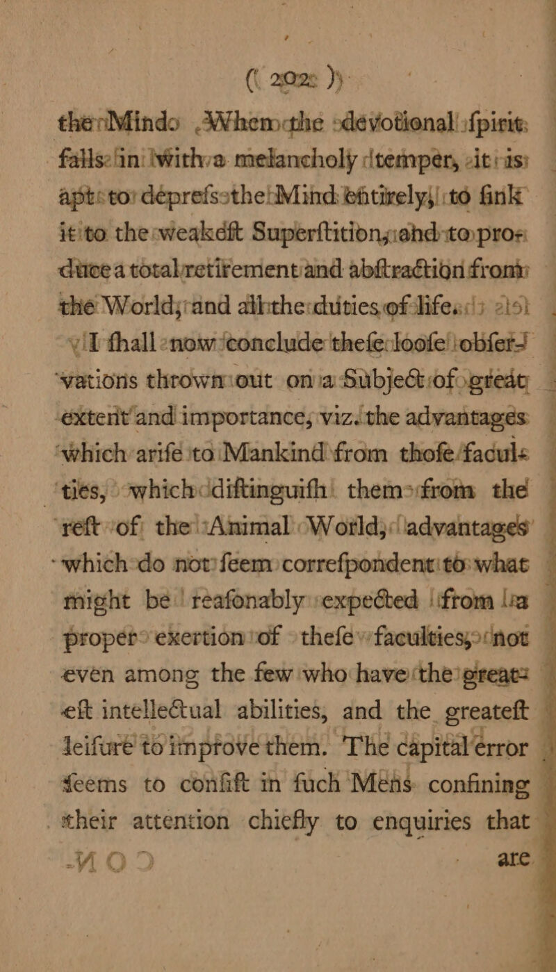 (( 2028 }) thenMindo AWhemahe devotional :{pirie: - faliselin! lWithva. melancholy dvemper, citiis: apts tor déprefssthehMind ehtively;|:to fink it'to the weakeft Superftitionziand-ta pros duce a total retirementiand abftraétion from the Worldjrand aththe:duties of-lifes:!; isl. iT thall enow ‘conclude thefecloofe!iobfers ‘vations throwmout ona Subjedtrofogredy _ -extentand inyportance; viz..the advantages: “which arifé to\Mankind from thofefaduls — ‘ties, owhichcdiftinguifh. themsrom the ‘yeft of) the “Animal (World;:advantages’ — -whichodo notiféem correfpondentito:whas — might be | reafonably expected ‘ftom lea — propet° exertion of thefev faculties; (not — even among the few who haverthe’preatz — eft intelleCtual abilities, and the. greateft 4 Jeifuré' to iinptove them. The capital error 4 feems to confift in fuch Mens. confining — their attention chiefly to enquiries that .