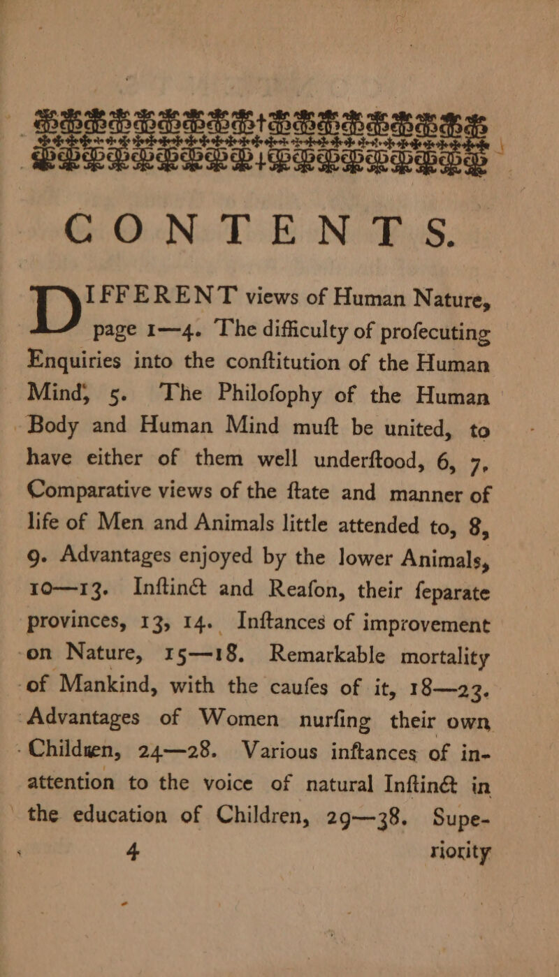 IFFERENT views of Human Nature, page 1—4. The difficulty of profecuting Enquiries into the conftitution of the Human Mind, 5. The Philofophy of the Human | Body and Human Mind muft be united, to have either of them well underftood, 6, 7, Comparative views of the ftate and manner of life of Men and Animals little attended to, 8, g. Advantages enjoyed by the lower Animals, 10—13. Inftiné and Reafon, their feparate provinces, 13, 14. Inftances of improvement -on Nature, 15—18. Remarkable mortality -of Mankind, with the caufes of it, 18—23. “Advantages of Women nurfing their own -Childuen, 24—28. Various inftances of in- attention to the voice of natural Inftin& in the education of Children, 29—38. Supe- 4 riority -