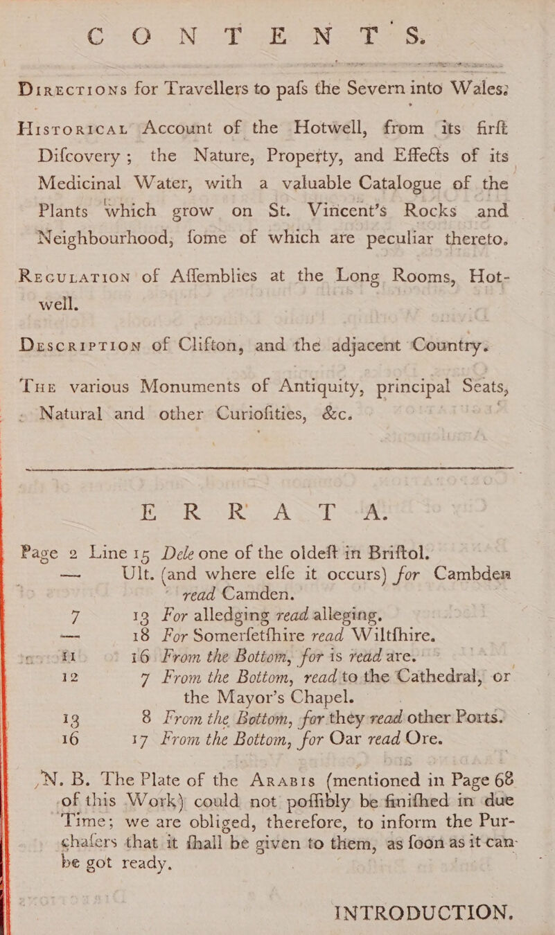 Cc O.N Tee NTS: ne Directions for Travellers to pafs ee Severn into race See oe Account of the Hotwell, from its firft Difcovery ; the Nature, Property, and Effects of its” Medicinal Water, with a valuable Catalogue of the Plants which grow on St. Virncent’s Rocks and — Neighbourhood, fome of which are peculiar thereto. Recuration of Affemblies at the Long Rooms, Hot- well. Description of Clifton, and the adjacent ‘Country. Tue various Monuments of Antiquity, pune. Seats, » Natural and other Curiolities, &amp;c. |i cay CRANT Rg AES Be i Page 2 Line15 Dele one of the oldeft in Briftol. ae Ult. (and where elfe it occurs) for Cambder ‘read Camden. 7 13 For alledging read alleging, — 18 For Somerfetfhire read Wiltfhire. EI i6 From the Botiom, for is read are. 12 7 From the Bottom, read to the Cathedral, or the Mayor’s Chapel. 13 8 From the Bottom, for they read other Ports. 16 17 From the Bottom, for Oar read Ore. /N. B. The Plate of the Arasis pecnioaeds in Page 68 of this Work) could not poffibly be finifhed in due ‘Time; we are obliged, therefore, to inform the Pur- chafers that it fhall be given to them, as {oon as it can: be got ready, | INTRODUCTION.