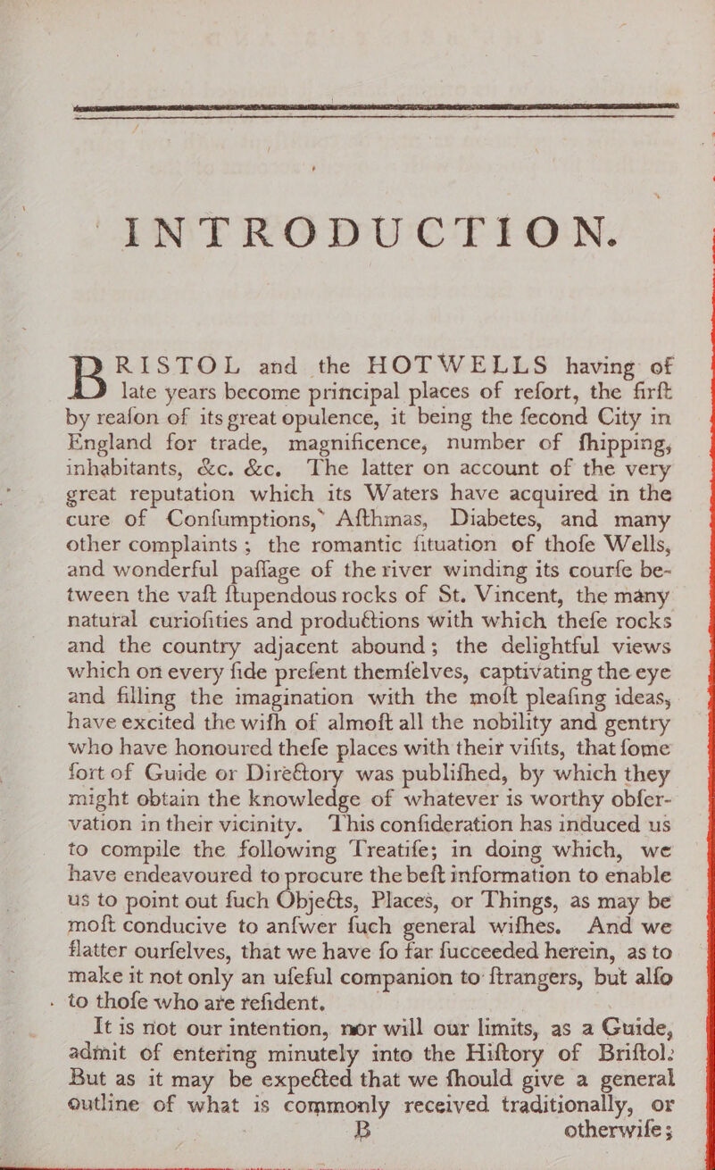 B RISTOL and the HOTWELLS having: of late years become principal places of refort, the firft by reafon of its great opulence, it being the fecond City in England for trade, magnificence, number of fhipping, inhabitants, &amp;c. &amp;c. The latter on account of the very great reputation which its Waters have acquired in the cure of Confumptions,” Afthmas, Diabetes, and many other complaints ; the romantic fituation of thofe Wells, and wonderful paflage of the river winding its courfe be- tween the vaft {tupendous rocks of St. Vincent, the many natural curiofities and produétions with which thefe rocks and the country adjacent abound; the delightful views which on every fide prefent them{ielves, captivating the eye and filling the imagination with the moft pleafing ideas, have excited the wifh of almoft all the nobility and gentry who have honoured thefe places with their vifits, that fome fort of Guide or Dire&amp;tory was publifhed, by which they might obtain the knowledge of whatever is worthy obfer- vation in their vicinity. ‘This confideration has induced us to compile the following Treatife; in doing which, we have endeavoured to procure the beft information to enable us to point out fuch Objeéts, Places, or Things, as may be moft conducive to anfwer fuch general wifhes. And we flatter ourfelves, that we have fo far fucceeded herein, as to make it not only an ufeful companion to ftrangers, but alfo . to thofe who are refident. . , It is not our intention, mor will our limits, as a Guide, admit of entering minutely into the Hiftory of Briftol: But as it may be expected that we fhould give a general outline of what is commonly received traditionally, or : otherwife ;