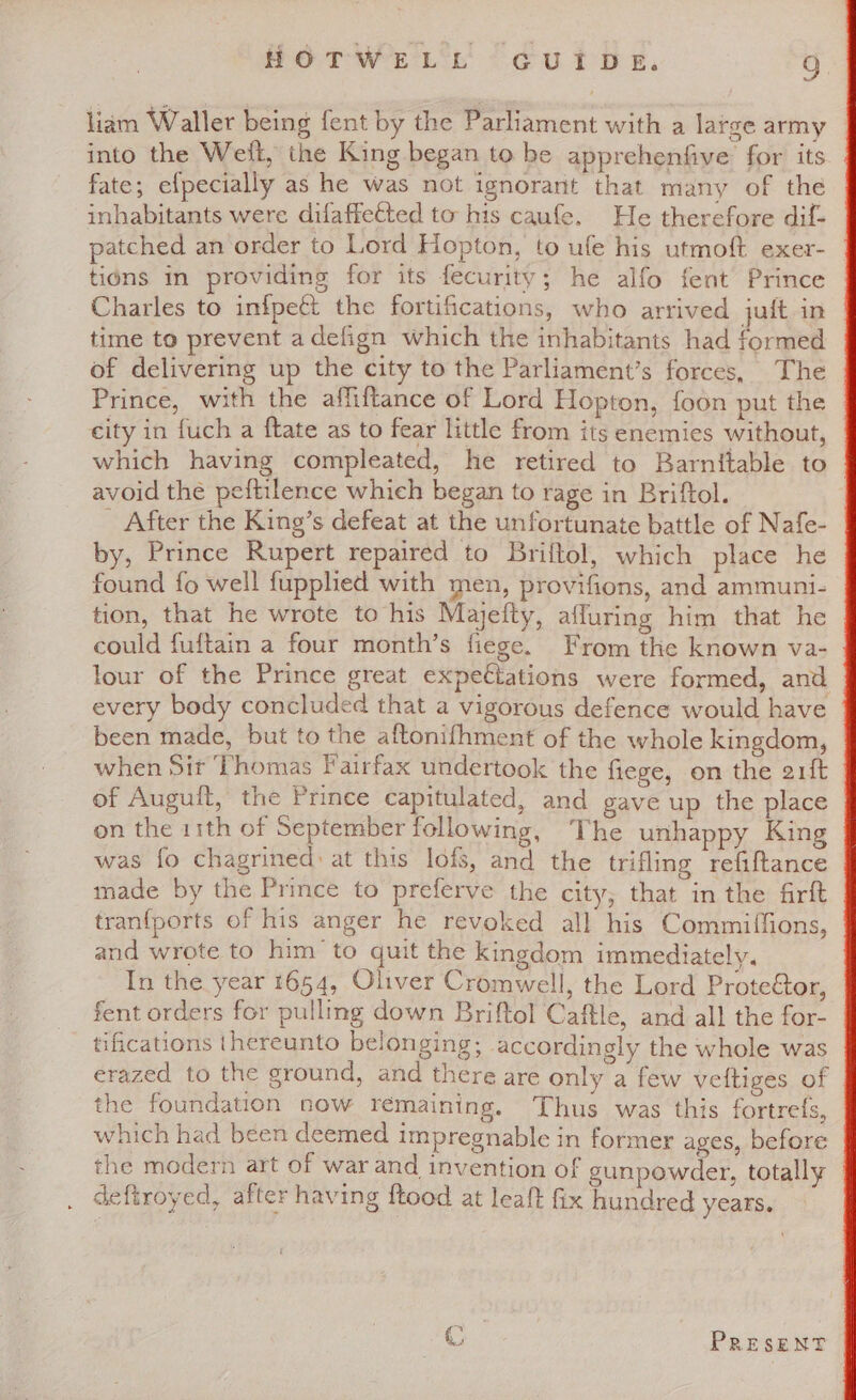 liam Waller being fent by the Parliament with a large army into the Weft, the King began to be apprehenfive: for its fate; efpecially as he was not ignorant that many of the inhabitants were difaffected to his caufe. He therefore dif- patched an order to Lord Hopton, to ufe his utmoft exer- tions in providing for its fecurity; he alfo fent Prince Charles to infpeét the fortifications, who arrived jult in | time to prevent adefign which the inhabitants had formed of delivering up the city to the Parliament’s forces, The Prince, with the affiftance of Lord Hopton, foon put the — city in fuch a {tate as to fear little from its enemies without, which having compleated, he retired to Barnitable to avoid the peftilence which began to rage in Briftol. - After the King’s defeat at the unfortunate battle of Nafe- by, Prince Rupert repaired to Briftol, which place he found fo well fuppled with men, provifions, and ammuni- tion, that he wrote to his Majefty, affuring him that he could fuftain a four month’s fiege. From the known va- lour of the Prince great expectations were formed, and every body concluded that a vigorous defence would have been made, but to the aftonifhment of the whole kingdom, when Sit Thomas Fairfax undertook the fiege, on the arft of Auguit, the Prince capitulated, and gave up the place on the 11th of September following, The unhappy King was fo chagrined: at this lofs, and the trifling refiftance made by the Prince to preferve the city, that in the firft tranfports of his anger he revoked all his Commiffions, and wrote to him to quit the kingdom immediately. In the year 1654, Oliver Cromwell, the Lord Proteétor, fent orders for pulling down Briftol Caftle, and all the for- tifications thereunto belonging; accordingly the whole was erazed to the ground, and there are only a few veltiges of the foundation now remaining. Thus was this fortrefs, which had been deemed impregnable in former ages, before the modern art of war and invention of gunpowder, totally deftroyed, after having ftood at leaft fix hundred years. m* PRESENT