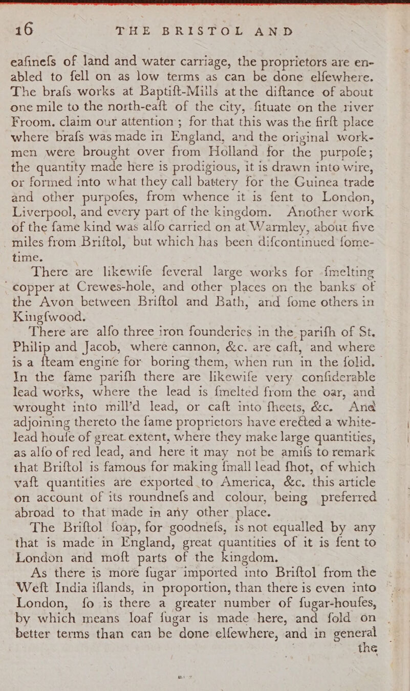 eafinefs of land and water carriage, the proprietors are en- abled to fell on as low terms as can be done elfewhere. The brafs works at Baptift-Mills at the diftance of about one mile to the north-eaft of the city, fituate on the river Froom. claim our attention; for that this was the firft place where brafs was made in England, and the original work- men were brought over from Holland for the purpofe; the quantity made here is prodigious, it is drawn into wire, or formed into what they call battery for the Guinea trade and other purpofes, from whence it is fent to London, Liverpool, and every part of the kingdom. Another work of the fame kind was alfo carried on at Warmley, about five -miles from Briftol, but which has been difcontinued fome- time. There are likewife feveral large works for {melting copper at Crewes-hole, and other places on the banks of the Avon between Briftol and Bath, and fome others in King{wood. There are alfo three iron founderies in the parifh of St. Philip and Jacob, where cannon, &amp;c. are caft, and where is a {team engine for boring them, when run in the folid. | In the fame parifh there are likewife very confiderable lead works, where the lead is {melted from the oar, and wrought into mill’d lead, or caft into fheets, &amp;c. And adjoining thereto the fame proprietors have eretted a white- lead houfe of great extent, where they make large quantities, | as alfo of red lead, and here it may not be amifs to remark that Briftol is famous for making {mall lead fhot, of which vaft quantities are exported to America, &amp;c. this article on account of its roundnefs and colour, being preferred abroad to that made in any other place. The Briftol foap, for goodnefs, is not equalled by any | that is made in England, great quantities of it is fent to London and moft parts of the kingdom. As there is more fugar imported into Briftol from the Weft India iflands, in proportion, than there is even into London, fo is there a greater number of fugar-houfes, by which means loaf jugar is made here, and fold on better terms than can be done elfewhere, and in general