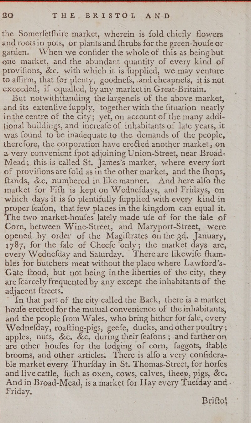 the Somerfetfhire market, wherein is fold chiefly flowers and rootsin pots, or plants and fhrubs for the green-houfe or garden. When we confider the whole of this as being but one market, and the abundant quantity of every kind of provifions, &amp;c. with which it is {upplied, we may venture to afirm, that for plenty, goodnefs, .and cheapnefs, it is not exceeded, if equalled, by any marketin Great-Britain. But notwithftanding thelargenefs of the above market, and its extenfive fupply, together with the fituation nearly inthe centre of the city; yet, on account of the many addi- tional buildings, and increafe of inhabitants of late years, it was found tobe inadequate to the demands of the people, therefore, the corporation have ereéted another market, on a very convenient {pot adjoining Union-Street, near Broad- Mead; this is called St. James’s market, where every fort of provifions are fold as in the other market, and the fhops, ftands, &amp;c. numbered in like manner. And here alfo the market for Fifh is kept on Wednefdays, and Fridays, on which days it is fo plentifully fupplied with every kind in proper feafon, that few places in the kingdom can equal it. The two market-houfes lately made ufe of for the fale of ~ Corn, between Wine-Street, and Maryport-Street, were opened by order of the Magiftrates onthe gd. January, 4787, for the fale of Cheefe only; the market days are, every Wednefday and Saturday. There are likewife fham- bles for butchers meat without the place where Lawford’s- Gate ftood, but not being inthe liberties of the city, they are {carcely frequented by any except the inhabitants of the adjacent {treets. ~ In that part of the city called the Back, there is 2 market houfe ereéted for the mutual convenience of the inhabitants, and the people from Wales, who bring hither for fale, every Wednefday, roafting-pigs, geefe, ducks, and other poultry ; apples, nuts, &amp;c. &amp;c. during their feafons ; and farther on are other houfes for the lodging: of corn, faggots, ftable brooms, and other articles. There is alfo a very confidera- ble market every Thurfday in St. Thomas-Street, for horfes and livecattle, fuch as oxen, cows, calves, fheep, pigs, &amp;c. And in Broad-Mead, is a market for Hay every Tuefday and - Yriday. Brifto}