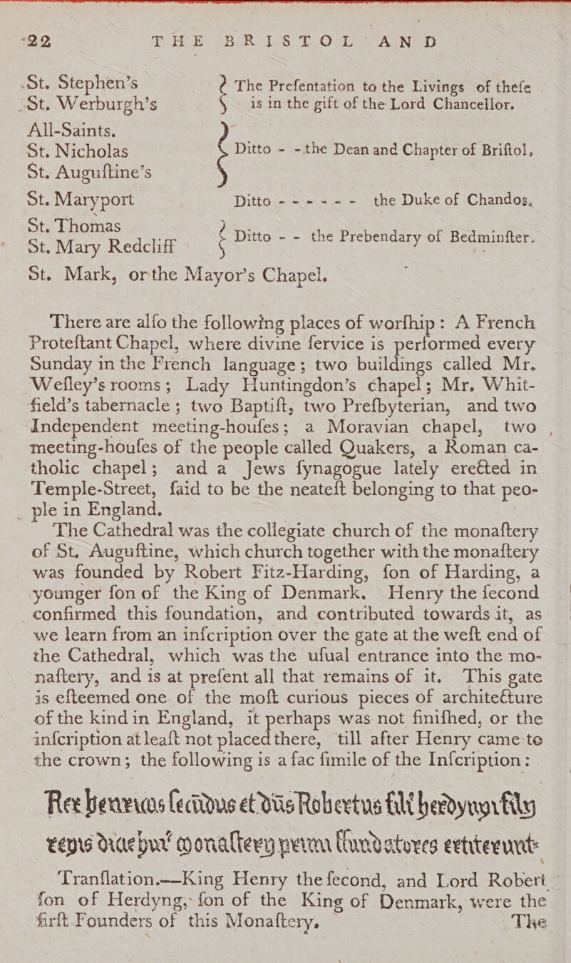 St. Stephen’s | The Prefentation to the Livings of thefe - Sot, Werburgh’s is in the gift of the Lord Chancellor. All-Saints. ; St. Nicholas Ditto - - the Dean and Chapter of Briftol, St. Auguiftine’s St. Maryport Ditto ------ the Duke of Chandos. St. Thomas ) St. Mary Redelie ‘ Ditto - - the Prebendary of Bedminfter. St. Mark, orthe Mayor’s Chapel. There are alfo the following places of worfhip: A French Proteftant Chapel, where divine fervice is performed every Sunday in the French language; two buildings called Mr. Weflley’s rooms; Lady Huntingdon’s chapel; Mr. Whit- field’s tabernacle ; two Baptift, two Prefbyterian, and two Independent meeting-houfes; a Moravian chapel, two , meeting-houfes of the people called Quakers, a Roman ca- tholic chapel; and a Jews fynagogue lately ereéted in Temple-Street, faid to be the neateft belonging to that peo- ple in England. The Cathedral was the collegiate church of the monaftery of St. Auguftine, which church together with the monaltery was founded by Robert Fitz-Harding, fon of Harding, a younger fon of the King of Denmark. Henry the fecond confirmed this foundation, and contributed towards it, as we learn from an infcription over the gate at the weft end of the Cathedral, which was the ufual entrance into the mo- naftery, and is at prefent all that remains of it. This gate is efteemed one of the moft curious pieces of architefture of the kindin England, it perhaps was not finifhed, or the infcription at leaft not placedthere, till after Henry came te the crown; the following is a fac fimile of the Infcription: Ree benvwos fecitous et Wis Robeetus Hi herdynnrfily teprs Raebur’ coonaltery perm lundatores etter: Tranflation._King Henry the fecond, and Lord Robert fon of Herdyng,: fon of the King of Denmark, were the frit Founders of this Monaftery, | The