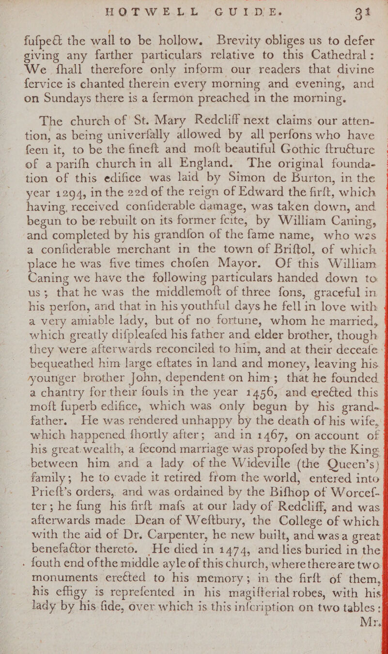 fufpe&amp; the wall to be hollow. Brevity obliges us to defer giving any farther particulars relative to this Cathedral : We fhall therefore only inform our readers that divine fervice is chanted therein every morning and evening, and on Sundays there is a fermon preached in the morning. The church of St. Mary Redcliff next claims our atten- tion, as being univerfally allowed by all perfons who have feen it, to be the fineft and moft beautiful Gothic ftruéture of a parifh churchin all England. The original founda- tion of this edifice was laid by Simon de Burton, in the year 1294, in the 22d of the reign of Edward the firft, which having, received confiderable damage, was taken down, and begun to be rebuilt on its former fcite, by William Caning, and completed by his grandfon of the fame name, who wes place he was five times chofen Mayor. Of this William Caning we have the following particulars handed down to us; that he was the middlemoft of three fons, graceful in his perfon, arid that in his youthful days he fell in love with a very amiable lady, but of no fortune, whom he married, which greatly difpleafed his father and elder brother, though bequeathed him large eftates in land and money, leaving his yyounger brother John, dependent on him; that he founded. a chantry for their fouls in the year 1456, and ereéted this moft {uperb edifice, which was only begun by his grand- father. He was rendered unhappy by the death of his wife, which happened. fhortly after; and in 1467, on account of his great.wealth, a fecond marriage was propofed by the King between him and a lady of the Wideville (the Queen’s) _ family; he to evade it retired from the world, entered into Prieft’s orders, and was ordained by the Bifhop of Worcef- ter; he fung his firft mafs at our lady of Redcliff, and was afterwards made Dean of Weftbury, the College of which with the aid of Dr. Carpenter, he new built, and wasa great benefactor thereto. He died in 1474, and lies buried in the . feuth end of the middle ayle of this church, where thereare two. monuments erected to his memory; in the firft of them, his effigy is reprefented in his magifterial robes, with his lady by his fide, over which is this infcription on two tables: , Mr.