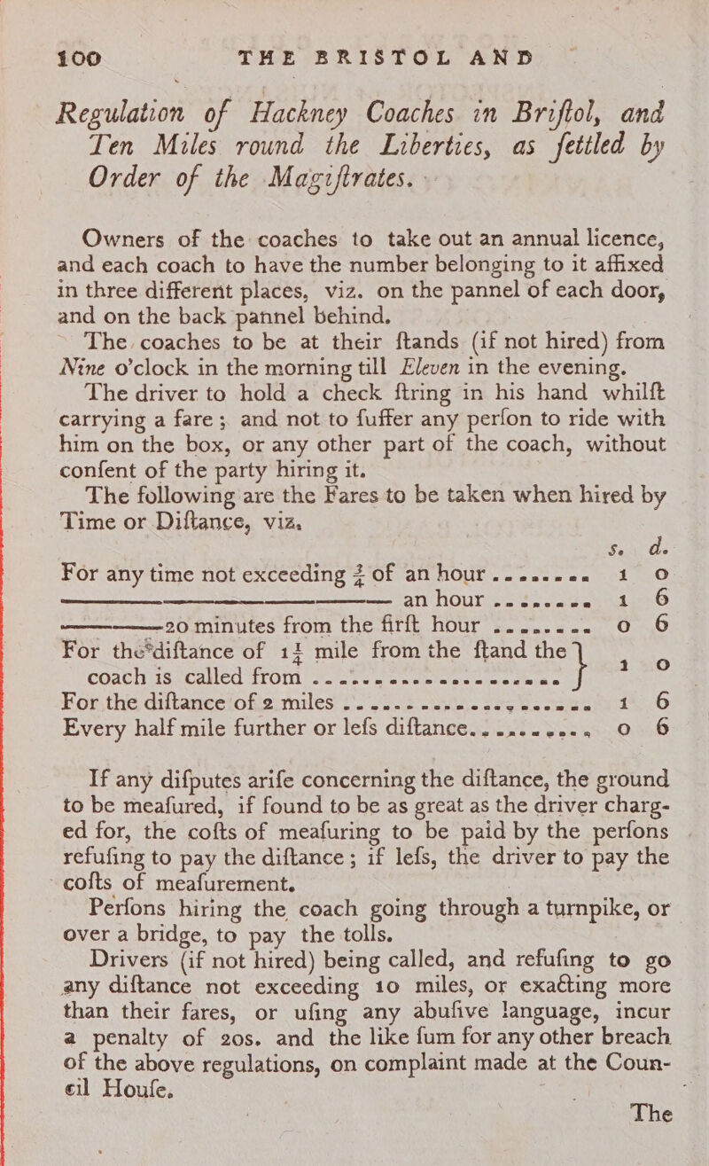 Regulation of Hackney Coaches in Briftol, and Ten Miles round the Liberties, as fettled by Order of the Magzftrates. Owners of the coaches to take out an annual licence, and each coach to have the number belonging to it afhxed in three different places, viz. on the pannel of each door, and on the back pannel behind. ~ The coaches to be at their ftands (if not hired) from Nine o’clock in the morning till Eleven in the evening. The driver to hold a check ftring in his hand whilft carrying a fare; and not to fuffer any perfon to ride with him on the box, or any other part of the coach, without confent of the party hiring it. The following are the Fares to be taken when hired by Time or Diftance, viz. Se For any time not exceeding 3 of anhour......0. 1 noe ne ne mensatl NOUN ss on dal ————20 minutes from the firft hour ........ 0 For the*diftance of 11 mile from the ftand pal coath is wcalled from Yee se = ox oe retes ware ore For,the diftanceiofie miles’). fend case 265 Ne Seed Every half mile further or lefs diftance.....-..2.. 0 DAO ADO &gt; If any difputes arife concerning the diftance, the ground to be meafured, if found to be as great as the driver charg- ed for, the cofts of meafuring to be paid by the perfons refufing to pay the diftance ; if lefs, the driver to pay the ~ cofts of meafurement. 2 Perfons hiring the coach going through a turnpike, or over a bridge, to pay the tolls. Drivers (if not hired) being called, and refufing to go any diftance not exceeding 10 miles, or exacting more than their fares, or ufing any abufive language, incur a penalty of 20s. and the like fum for any other breach of the above regulations, on complaint made at the Coun- eil Houle. The