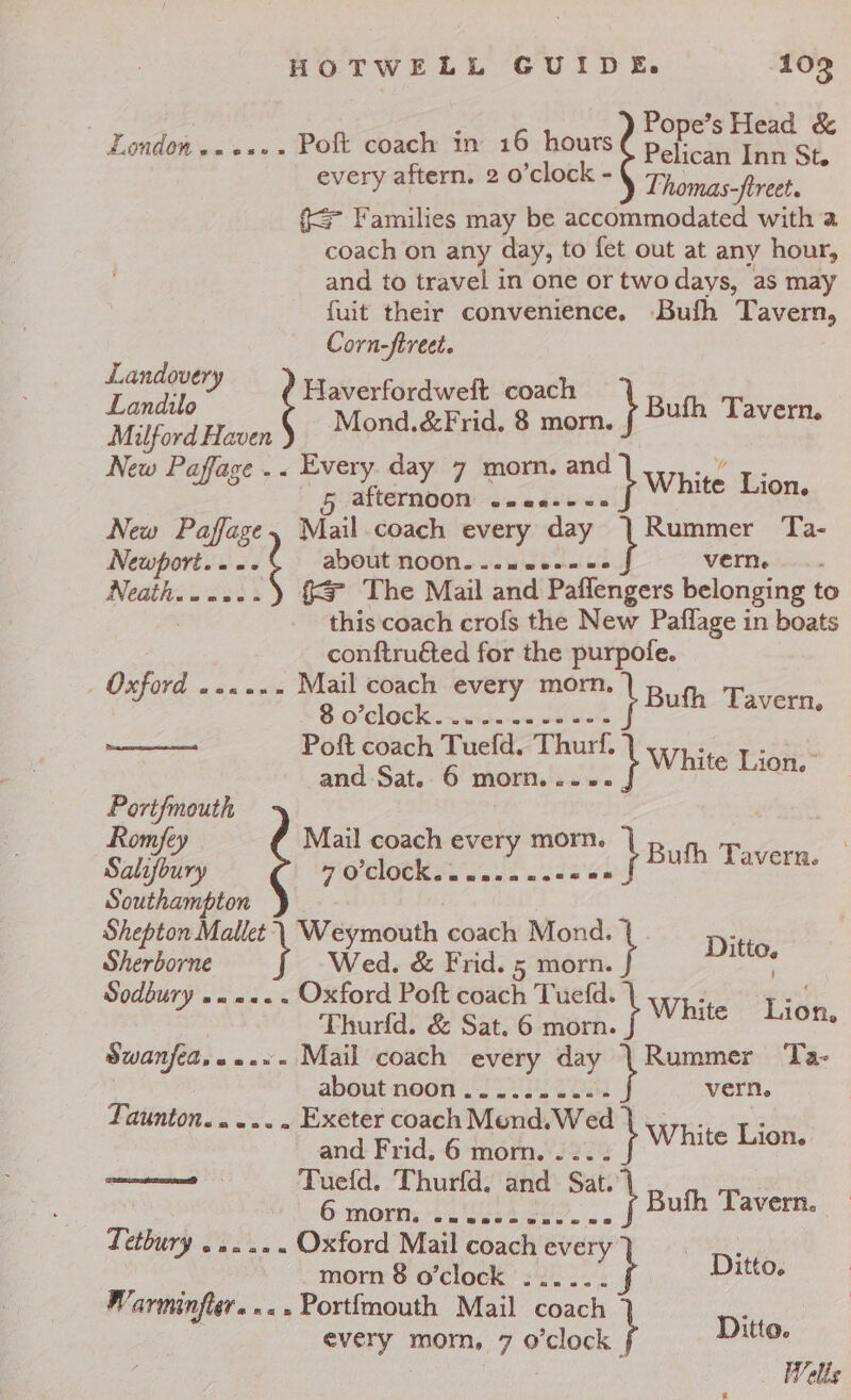 Pope’s Head &amp; Pelican Inn St. Thomas-ftreet. {= Families may be accommodated with a coach on any day, to fet out at any hour, and to travel in one or two days, as may {uit their convenience. Bufh Tavern, Corn-ftreet. every aftern. 2 o’clock - Haverfordweft coach } Landilo : Bufh Tavern. Milford Haven Mond.&amp;Frid. 8 morn. New Paffage . . Every day 7 morn. and ey ee 4 5 afternoon ee ee White Lion. New rine} Mail coach every day | Rummer Ta- Landovery : Newport. . -- about noOOn....neces« verne Neath......) §&amp; The Mail and Paflengers belonging to . this coach crofs the New Paflage in boats conftru&amp;ted for the purpofe. On Ord «aa oi dig every ay ee Poft coach Tuefd. Thurf, White Lig” and Sat. 6 morn. .- 0. Portf{mouth Romfey Mail coach every morn. ra . Salifoury WOCOCk ss. wera usees } Bufh Tavern. Southampton Shepton Mallet: Weymouth coach Mond. Sherborne Wed. &amp; Frid. 5 morn. | Sodbury .. 2... Oxford Poft coach Tuefd. } White Tin Thurfd. &amp; Sat. 6 morn. ae edi Swanfed,«..~- Mail coach every day | Rummer Ta- * about noon 22.62 2s vern, AUntON. «ae. . Exeter coach Mond.Wed and Frid, 6 morn. tb White cite Tuefd. Thurfd. hid Sat. 6 morn: «5 ‘bon ee. s «Tetbury . 2... Oxford Mail coach every Ditto, , Bufh Tavern. morn 8 o’clock . ; Ditto. Warminfler. ».» Portfmouth Mail coach oe every morn, 7 o'clock | Ditto. Wells