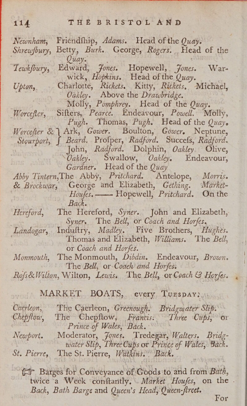 Newnham, ¥riendfhip, Adams. Head of the Quay. Shrewfbury, Betty, Burk. George, Rogers. Head of the , uay. SASS ‘Tewkfoury, Edward, Jones. Hopewell, ones. War- 3 wick, Hopkins. Head of the Quay. Upton. Charlotte, Rickets. Kitty, Réckets, Michael, eae _ - Oakley. Above the Drawbridge. . Molly, Pomphrey. Head of the Quay. Worcefter, Sifters, Pearce. Endeavour, Powell. Molly, | Pugh. Thomas, Pugh. Head of the Quay. Worcefter &amp; | Ark, Gower. Boulton, Gower. Neptune, Stourport, | ea, Profper, Radford. Succefs, Radford. . John, Radford. Dolphin, Oakley. Olive, ‘Oakley. Swallow, Oakley, Endeavour, Gardner. Head of the Quay : Abby Tintern,The Abby, Pritchard. Antelope, Morris. &amp; Brockwar; George and Elizabeth, Gething. Market- ates Houfes. Hopewell, Pritchard. On the Back. Hereford, The Hereford, Syner. John and Elizabeth, ee Syner The Bell, or Coach and Horfes. Landogar,. Induftry, Madley. Five Brothers, Hughes. Thomas and Elizabeth, Willams. ‘The Bell, or Coach and Horfes. Monmouth, The Monmouth, Diddin. Endeavour, Brown. The Bell, or-Coaeh’ and Horfes. Rofi&amp; Wi lion, Wilton, Lewis, The Bell, or Coach &amp; Horfes. MARKET. BOATS, every. Tuzspav:, Caerleon, The Caerleon, Greenough. Bridgasater ‘Se Chepftow, The Chepftow, Franti: Three Cups, or Prince of Wales, Back. Newport. _Moderator, Jones. Tred Walters. Bridg- | water Slip, Three Cups or Prince of Wales, Back. St. Pierre, The St. Pierre, Watkins.” ‘Back, | i&lt;s Barges for Convéyance Bh Goods to ala Fret Buth, twice a Week ‘conftaritly. \. Market Houfes, on the - Back, Bath Barge and Queen’s Heady Queen-fireet. : or