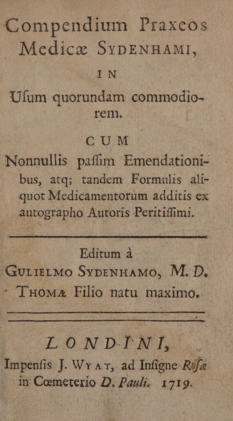 Compendium Praxeos Medicae SypENnAMI, IN Ufum quorundam commodio- rem. CUM Nonnullis paffim Emendationi- bus, atq; tandem Formulis ali- quot Medicamentorum additis ex. autographo Autoris Peritiffimi. Editum à | GurieLMO SypeNHAMO, M. D. * TuoMza Filio natu maximo. ut. 7] N D- » N I Impenfis ]- Wy 4, ad Infi igne nails . in Cemeterio D. Paul, 1719. .—