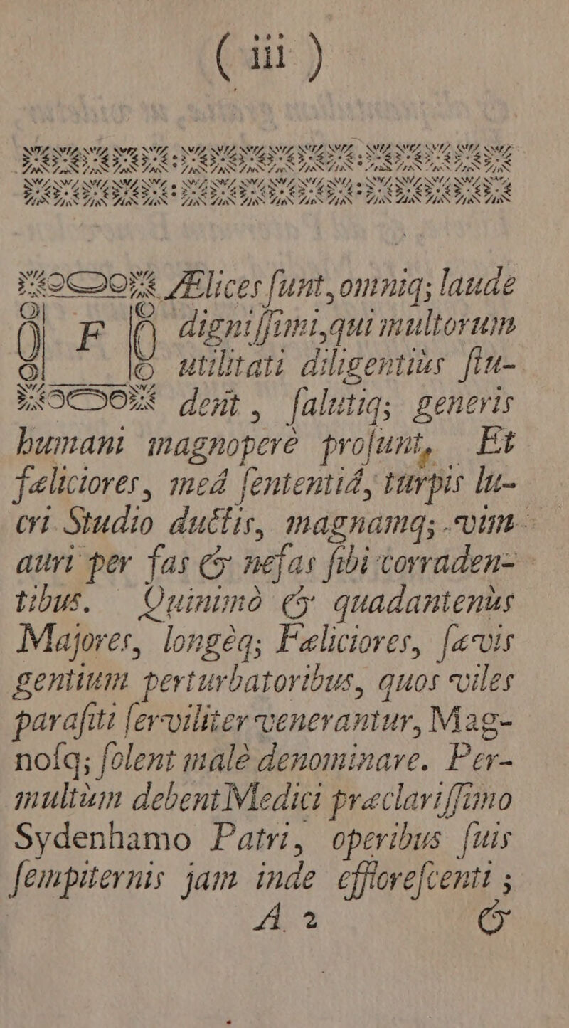 ll ) NA SVIZNN A NVZ NVIZ, NIA NI 3 A NSUDANY KA vA. NZ NA NA SUZ NV 1 PS LX x 2^ S SE s DS SM Ss ANA MS LS 26s 26: S QW NSW NL NM SIVE a NIA $4 MC NW NW, MA, a MZ, NNUS NW STA MÁS PS 4 dum xT.A  7. M . PIED DU PP SEPIUS SGTSETS SEDES T4oC oor licer [unt,omniq; laude ^ ( digni[fimiyqui multorum (o Mlitati dilisert is fin- NIOCOON dear. [alitiqy. generis bumani magnopere projumt, Pt feliciores, med [enteniid, turpis lu- auri per fas C nejas fibi vorraden- tibus. — Ouinimó cy quadantenis Majores, , longéq; Faliciorer, [avis genium perturbatoribus, quos viles parafi iti [ey-oiliter venerantur, Mag- nolq; folent malé denominave. Par- muliium debent Medici praclariffimo Sydenhamo Patri, operibus [uis Jempiternis jam inde effovefcenti ; )
