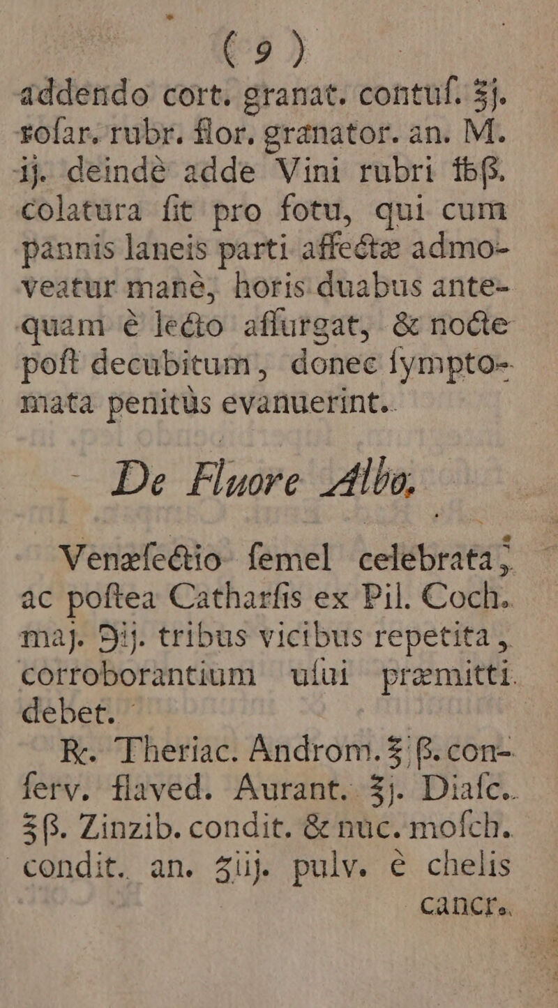 addendo cort. granat. contuf. 3j. sofar. rubr. flor. granator. an. M. ij deindé adde Vini rubri fbf. Colatura fit pro fotu, qui cum pannis laneis parti. affectz admo- veatur mané, horis duabus ante- quam é ledo affurgat, &amp; nocte poft decubitum, donec fympto- mata penitus evanuerint.. -- De Fludre Allo, | Venzfeéctio- femel celebrata; àc poftea Catharfis ex Pil. Coch. ma]. 9j. tribus vicibus repetita corroborantium ufui premitti. debet. R.. Theriac. Androm. $8. con- ferv, flaved. Aurant. $j. Diac. 5. Zinzib. condit. &amp; nuc. mofch. condit. an. 4üj pulv. é chelis Càncre