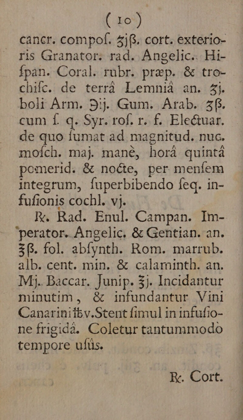 cancr. compof. 4j(. cort. exterio- ris Granator; rad. Angelic.. Hi- Ípan. Coral. rübr. prep. &amp; tro- chifc. de terrà Lemnià an. 4. bolt Arm. 9; Gum. Arab. 5f. cum f. q. Syr. rof. r. £. Electuar. de quo fumat ad magnitud. nuc. moích. maj. mané, horá quintà pomerid. &amp; nocte, per menfem integrum, fuperbibendo feq. in- fufionis cochl. vj. FR. Rad. Enul. Campan. Im- perator. AÁngelic. &amp; Gentian. an. $6. fol. abfynth. Rom. marrub. alb. cent. min. &amp; calaminth. an. Mj. Baccar. Junip. 5j. Incidantur minutim, &amp; infundantur Vini Canarinitbv.Stent fimul in infufio- neífrigidà. Coletur tantummodo tempore ufüs. E. Cort.