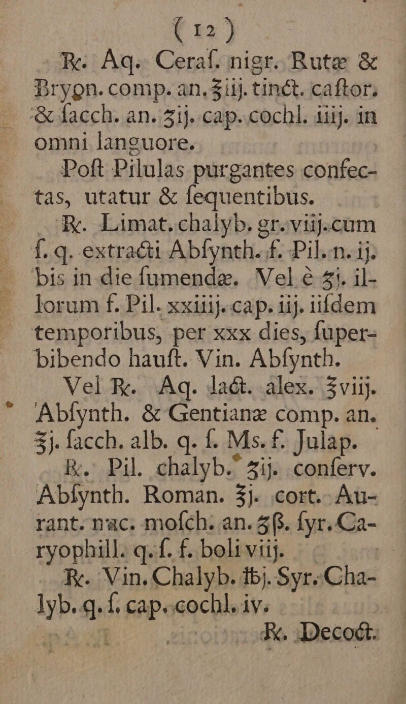 Rc Aq. Ceraf. nigr. Rute &amp; Pryon- «eBip« an, $3. tin&amp;t caen omni jest Poft Pilulas purgantes confec- tas, utatur &amp; fequentibus. E. Limat.chalyb. gr. viij.cum f. q. extra&amp;i Abfynth. £f. Pil.n. ij. bibendo hauft. Vin. Kn erm Vel R. Aq. la&amp;. alex. 5viij. Abíynth. &amp; Gentianz comp. an. 3j. facch. alb. q. f. Ms. £. Julap. R. Pil chalyb. 4ij. .conferv. Abíynth. Roman. $j. cort.- Au- rant. nac. mofch: an. 5f. fyr..Ca- ryophill. q. f. f. boliviij. | KR. Vin. Chalyb. i5j. Syr. it yh E f. cap. cochl. iv. K. Deco.