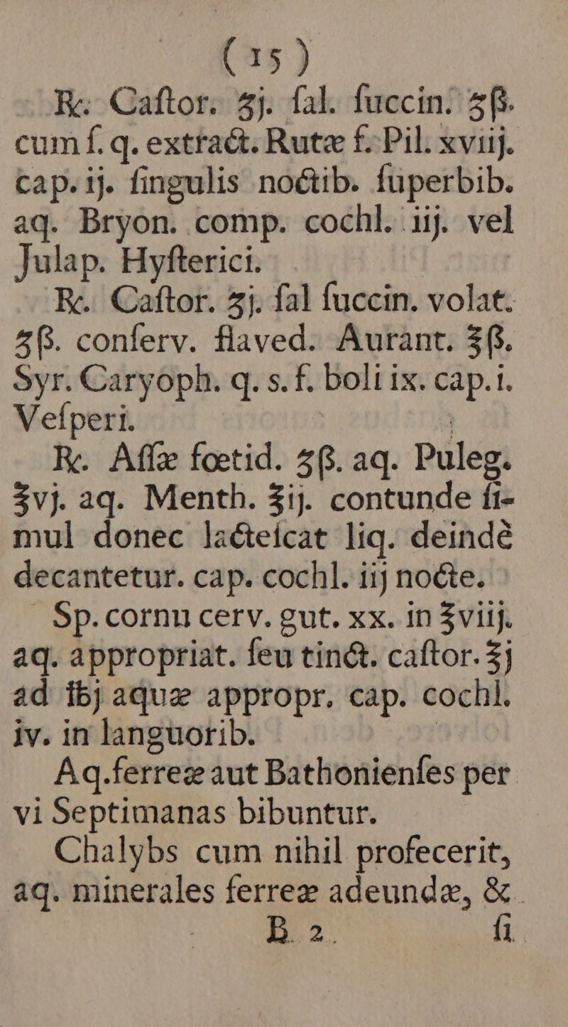 E. Caftor. 5j. fal. fuccin. 5f. cum f. q. extraét. Rute f. Pil. xviij. cap.ij. fingulis noctib. fuperbib. aq. Bryon. comp. cochl. iij. vel Julap. Hyfterici. E. Caftor. 5j. fal fuccin. volat. 2f. conferv. flaved. Aurant. $f. Syr. Caryoph. q. s. f. boli ix. cap.1. Vefperi. | EK. Affe foetid. 4(. aq. Puleg. $vj aq. Menth. $ij. contunde ft- mul donec lacteicat liq. deinde decantetur. cap. cochl. iij nocte. Sp. cornu cerv. gut. xx. in $viij. aq. appropriat. feu tin&amp;. caftor. $j ad ibjaqua appropr. cap. cochl. iv. in languorib. : Aq.ferrez aut Bathonienfes per vi Septimanas bibuntur. Chalybs cum nihil profecerit, aq. minerales ferrez adeunda, &amp;. B. 2. fi.