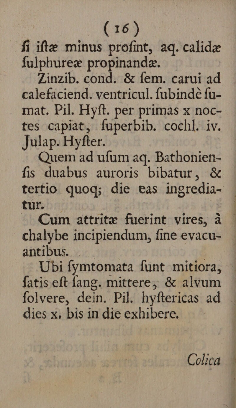 fi ifte minus profint, aq. calida fulphurez propinanda. Zinzib. cond. &amp; fem. carui ad calefaciend. ventricul. fubindé fu- mat. Pil. Hyft. per primas x noc- tes capiat, fuperbib. cochl. iv. Julap. Hyfter. Quem ad ufum aq. Bathonien- fis duabus auroris bibatur, &amp; tertio quoq; die eas ingredia- : turi — Cum attritz fuerint vires, à chalybe incipiendum, fine evacu- antibus. . Ubi fymtomata funt mitiora, fatis eft fang. mittere; &amp; alvum folvere, dein. Pil. hyftericas ad dies x. bis in die exhibere. Colica