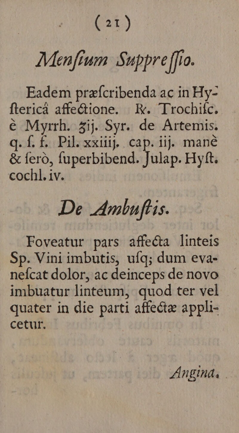 (21) AMenfium Suppreffio. Eadem praícribenda ac in Hy- flericá affe&amp;ione. E. Trochifc. é Myrrh. 5ij. Syr. de Artemis. q.Í.f. Pil.xxiii. cap. iij mané &amp; feró, fuperbibend. Julap. Hyft. cochl. iv. De Ambuflis. Foveatur pars affecta linteis Sp. Vini imbutis, ufq; dum eva- neícat dolor, ac deinceps de novo imbuatur linteum, quod ter vel quater in die parti affecta appli- cetur. | Angina,