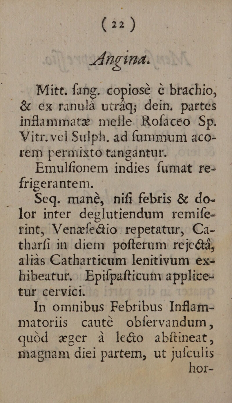 Mitt. fang. copiose e brachio, &amp; ex ranulà utráq; dein. partes inflammat: melle Rofaceo Sp. Vitr. vel Sulph. ad fummum aco- rem pernixto tangantur. Emulfionem indies fumat re- frigerantem. | . . Seq. mané, nifi febris &amp; do- lor inter deglutiendum remife- rint, Venzíectio repetatur, Ca- tharfi in diem pofterum rejectá, aliàs Catharticum lenitivum ex- hibeatur. Epiípafticum applice- tur cervici. In omnibus Febribus Inflam- matoriis cauté obfervandum, quód zger à le&amp;o abfítineat, magnam diei partem, ut Ea Or-