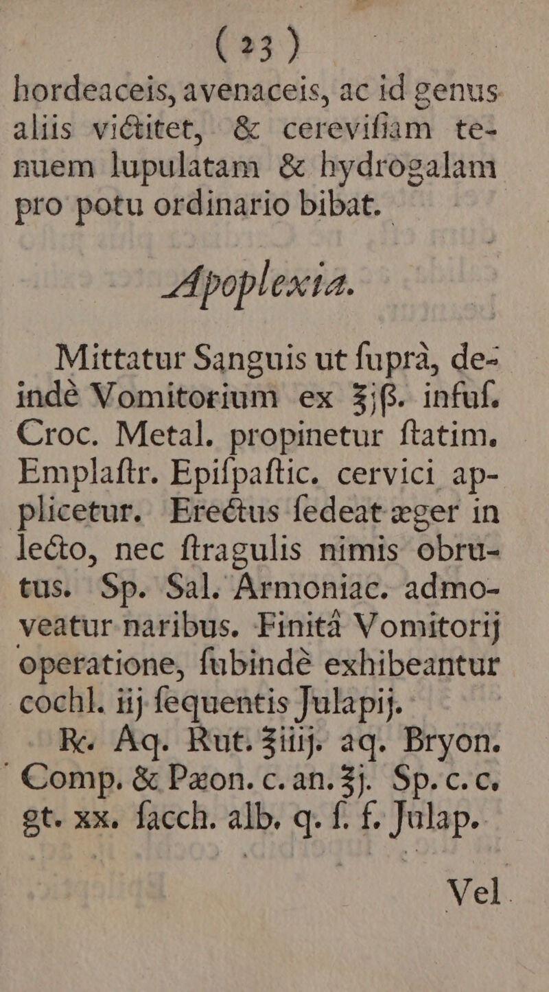 (23) hordeaceis, avenaceis, ac id genus aliis victitet, &amp; cerevifiam te- nuem lupulatam &amp; hydrogalam pro potu ordinario bibat. - Apoplexta. Mittatur Sanguis ut fuprà, de- indé Vomitorium ex $j(i. infuf. Croc. Metal. propinetur ftatim. Emplaftr. Epifpaftic. cervici ap- plicetur. Ereétus fedeat zger in lecto, nec firagulis nimis obru- tus. Sp. Sal. Armoniac. admo- veatur naribus. Finità Vomitorij operatione, fubindé exhibeantur cochl. iij fequentis Julapij. Re. Aq. Rut.$iij. aq. Bryon. . Comp. &amp; Pxon. c. an. $J. Sp. c.c. gt. xx. facch. alb. q. f. f£. Julap.. Vel