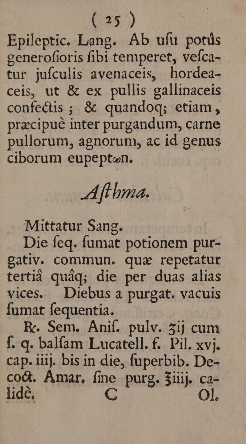 ( 25) Epileptic. Lang. Ab ufu potis generofioris fibi temperet, vefca- tur jufculis avenaceis, hordea- ceis, ut &amp; ex pullis gallinaceis confectis ; &amp; quandoq; etiam, przcipué inter purgandum, carne pullorum, agnorum, ac id genus ciborum eupepten. Pi i haa. Mittatur Sang. Die feq. fumat potionem pur- gativ. commun. qua repetatur terti quáq; die per duas alias vices. Diebus a purgat. vacuis fumat fequentia. Re Sem. Anif. pulv. 5ij cum f. q. balfam Lucatell.f. Pil. xvj. cap. iiij. bis in die, fuperbib. De- cod. Amar. fine purg. iiij. ca- lide. C Ol.