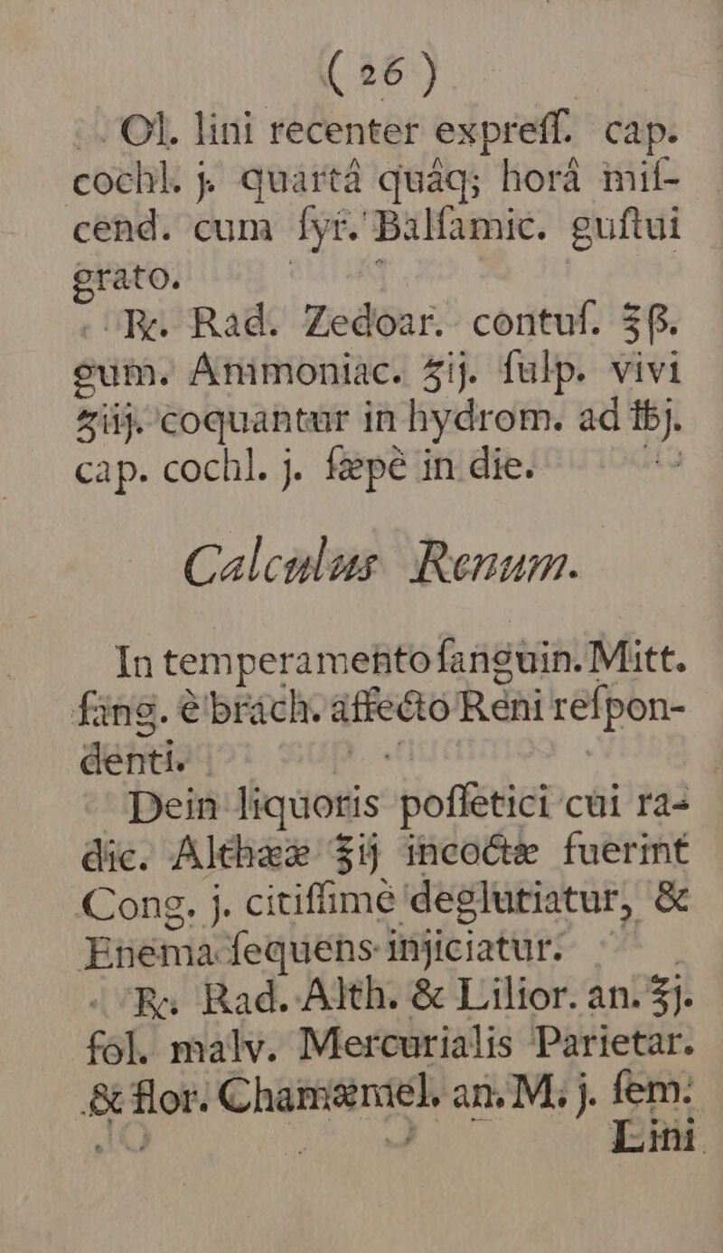 (36) - Ol. lini recenter expreff. cap. cochl. quart quág; horá mit- cend. cum Tyr. Balfamic. guftui jene R. Rad. Zedoar. contuf. 3. eum. Animoniac. 5ij. fulp. vivi 4üj.'coquantur in brio dist cap. cochl. j. fepe in die. Calculus Renum. In temperamento fanguin. Mitt. fing. é brách. h. atfocto Reni refpon- denti. Dein ficdotis poffetici cüi ra» dic. Alchazx $1j incocte fuerint Cong. j. citiffime deglutiatur, &amp; Énema fequens-injiciatur. - RE; Rad. Alth. &amp; L.lior. an. i. fol. malv. Mercurialis Parietar. &amp; flor. Chamsniel, an. M, j. fem: JS P Lini