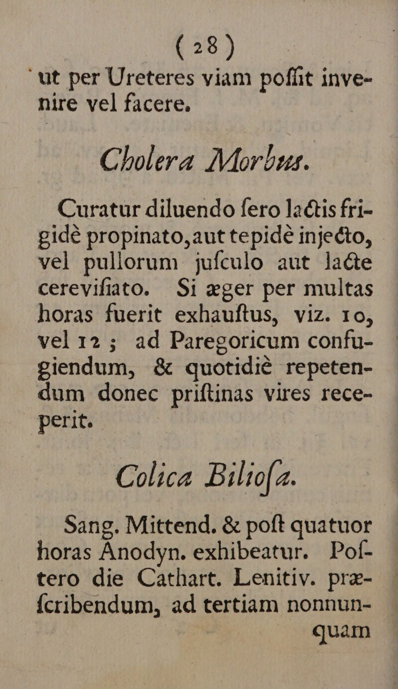 ' ut per Ureteres viam pofüit inve- nire vel facere. Cholera Morbus. Curatur diluendo fero la&amp;is fri- gidé propinato,aut tepidé injecto, vel pullorum jufculo aut lacte cerevifiato. Si eger per multas horas fuerit exhauftus, viz. 10, vel 12; ad Paregoricum confu- giendum, &amp; quotidié repeten- dum donec priftinas vires rece- perit. Colica Biliofa. Sang. Mittend. &amp; poft quatuor horas Anodyn. exhibeatur. Poí- tero die Cathart. Lenitiv. pra- Ícribendum, ad tertiam nonnun- | quam