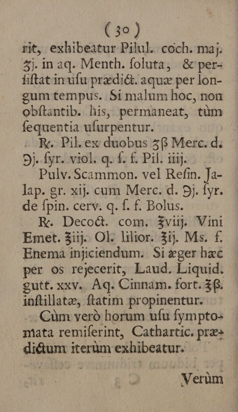 rit, exhibeatur Pilul. coch. maj. 5j. in aq. Menth. foluta, &amp; per- fiftat in ufu praedi&amp;t. aquz per lon- gum tempus. $i malum hoc, non obflantib. his, permaneat, tüm fequentia ufurpentur. —— P eR. Pil. ex duobus 56 Merc. d. - 5j. fyr. viol. q. f. £. Pil. iiij. Pulv. Scammon. vel Refin. Ja- lap. gr. xij. cum Merc. d. 5j. fyr. de fpin. cerv. q. f. f. Bolus. E. Decod. com, $vij. Vini Emet. 3iij. Ol. lilior. 3i. Ms. f£. Enema injiciendum. Sizgerhaec - per os rejecerit, Laud. Liquid. | gutt. xxv.. Aq. Cinnam. fort. $6. inftillate, ftatim propinentur. Cüm veró horum ufu fympto:« qmata remilerint, Cathartic. pra» - di&amp;um iterüm exhibeatur. Verüm