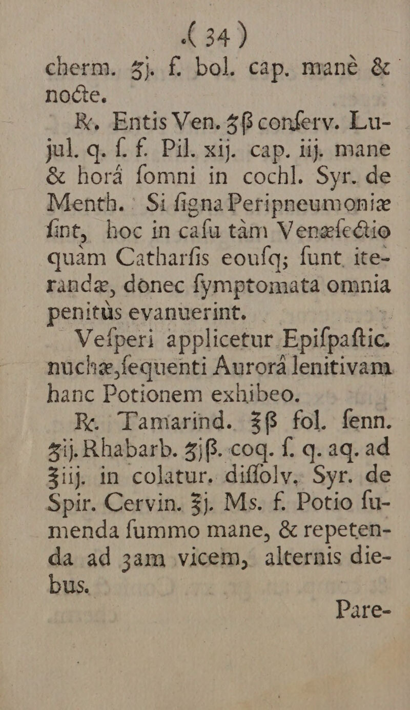 ( 34) cherm. 5j f bol cap. mané &amp; noce. K, Entis Ven. 58 conferv. Lu- jul.q. f. f. Pil. xij cap. iij mane &amp; horá fomni in cochl. Syr. de Menth. | Si figna Peripneumonize fint, hoc in cafu tàm Venaectio quim Catharfis eoufq; funt, ite- randa, donec fymptomata omnia penitus evanuerint. - Veíperi applicetur Epifpaftic. nuchz,fequenti Áurorá lenitivam hanc Potionem exhibeo. Re. Tamarind. 36 fol fenn. 5ij. Rhabarb. 4jfi..coq. f. q. aq. ad 3üuj in colatur. diffolv, Syr. de Spir. Cervin. 3j. Ms. f. Potio fu- menda fummo mane, &amp; repeten- da ad 3am vicem, alternis die- bus. Pare-