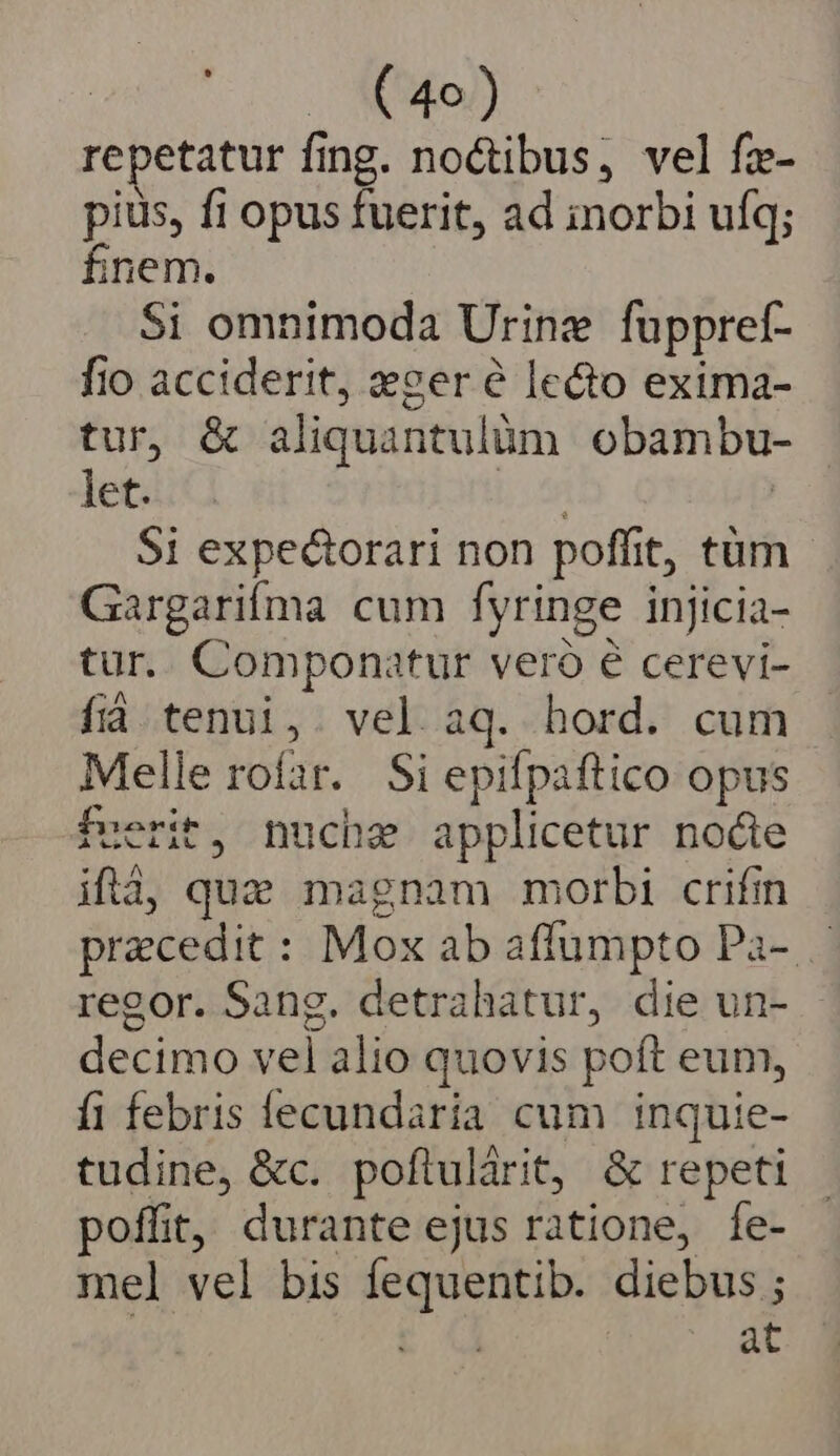 o NoD repetatur fing. noctibus, vel fz- pius, fi opus fuerit, ad inorbi ufq; fnem. Si omnimoda Urinz fuppref- fio acciderit, eser e lecto exima- tur, &amp; aliquantulüàm obambu- let. Lm | $i expectorari non poffit, tüm Gargarifma cum fyringe injicia- tur. Componatur veró é cerevi- fid tenui,. vel aq. hord. cum Melle rofar. Si epifpaftico opus fuerit, nuche applicetur nocte ifà, quz magnam morbi crifin praecedit : Mox ab affumpto Pa- regor. Sang. detrahatur, die un- decimo vel alio quovis poft eum, fi febris lecundaria cum inquie- tudine, &amp;c. poftulárit, &amp; repeti poffit, durante ejus ratione, fe- mel vel bis fequentib. diebus ; : at