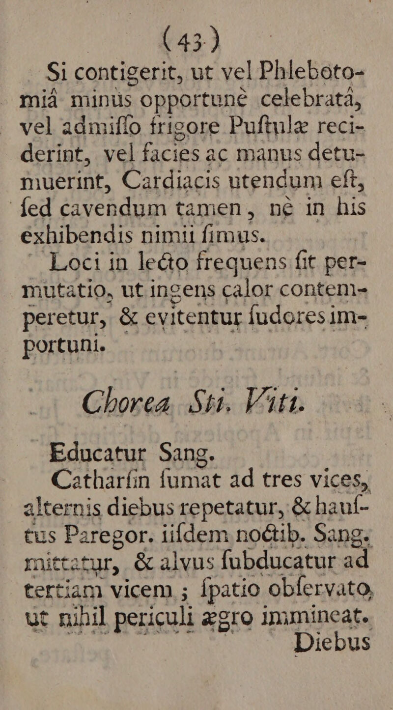 Si contigerit, ut vel Phleboto- miá minus opportune celebrata, vel admiffo frigore Puftulz reci- derint, vel facies ac manus detu- muerint, Cardiacis utendum eft, fed n tamen, né in his exhibendis nimii fimus. Loci in le&amp;o frequens fit per- mutatio, ut ingens calor conteni- peretur, &amp; ev itentur Ífudoresim- portuni. Cborea. Sti. Vtt. Educatur Sang. Catharíin fumat ad tres vices, alternis diebus repetatur, &amp; hauf- tus Paregor. iifdem noctib. Sang. mittatur, &amp; alvus fubducatur ad tertiam vicem ; ípatio obfervato, ut nihil periculi egro immineat. Diebus