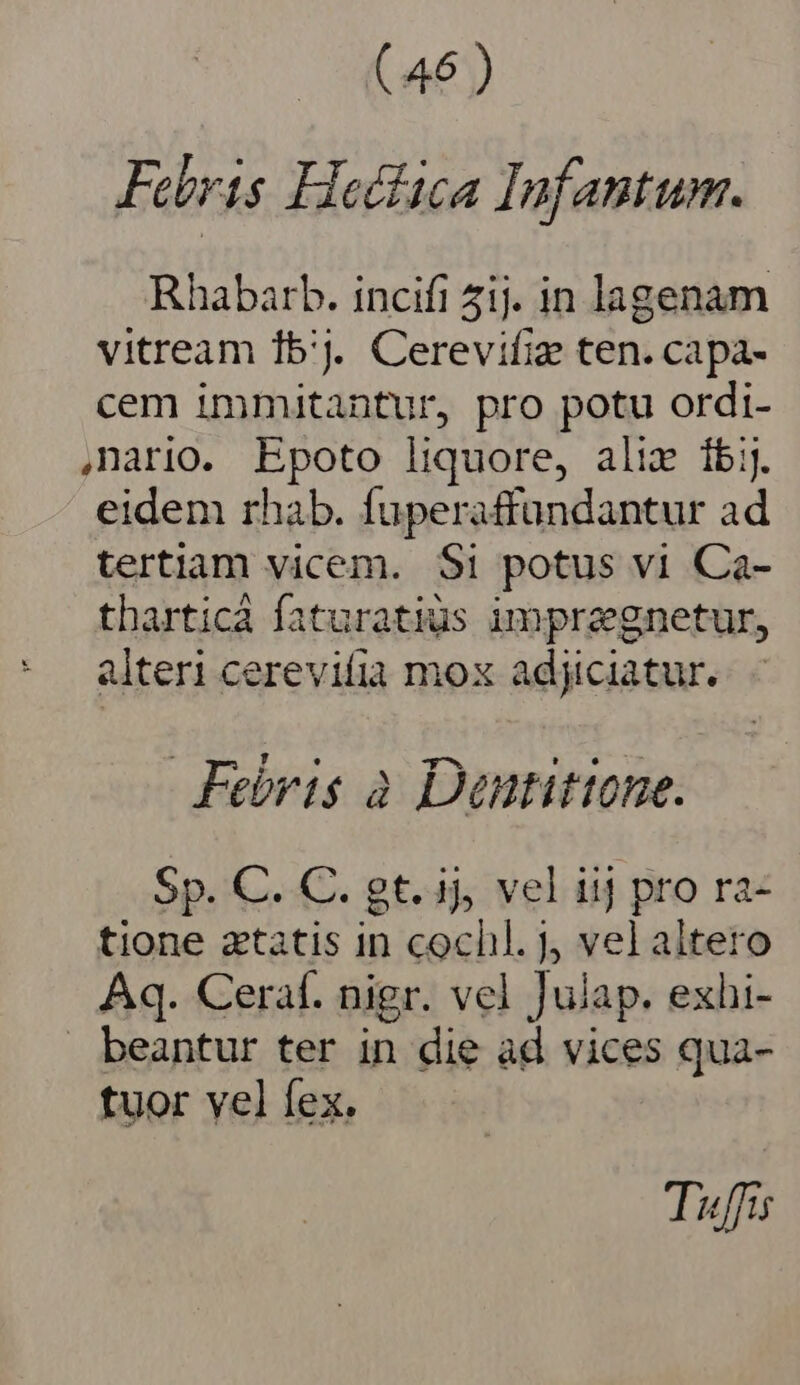 Febris Hoctica Infantum. Rhabarb. incifi ij. in lagenam vitream 15'J. Cerevifiz ten. capa- cem immitantur, pro potu ordi- nario. Epoto liquore, alix ibi. eidem rhab. fuperaffundantur ad tertiam vicem. $1 potus vi Ca- tharticá faturatius impreegnetur, alter cerevifia mox adjiciatur.. - Febris à Dantittone. Sp. C. C. gt. ij, vel iij pro ra- tione ztatis in cochl. J vel altero Aq. Ceraf. nigr. vel Julap. exhi- beantur ter in die àd vices qua- tuor vel fex. Tuffis