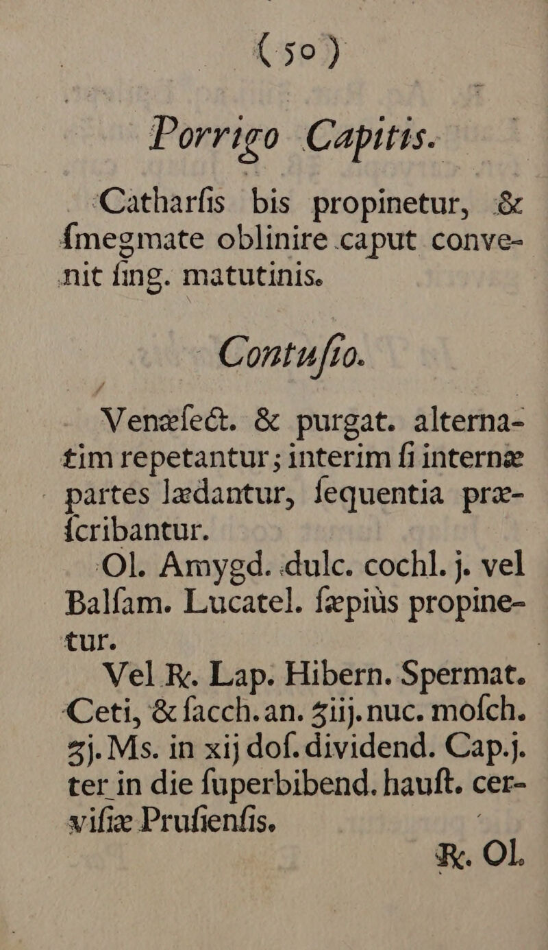 Porrigo Capitis. Catharfis bis propinetur, &amp; Ímegmate oblinire caput conve- nit fing. matutinis. - Contufro. Venzíect. &amp; purgat. alterna- tim repetantur; interim fi interne . partes ladantur, fequentia prz- Ícribantur. Ol. Amyegd. dulc. cochl. j. vel Balfam. Lucatel. fzpiüs propine- tur. : Vel R. Lap. Hibern. Spermat. Ceti, &amp; facch.an. 4iij. nuc. mofch. 4j. Ms. in xij dof. dividend. Cap.j. ter in die fuperbibend. hauft. cer- vifize Prufienfis. K. OL