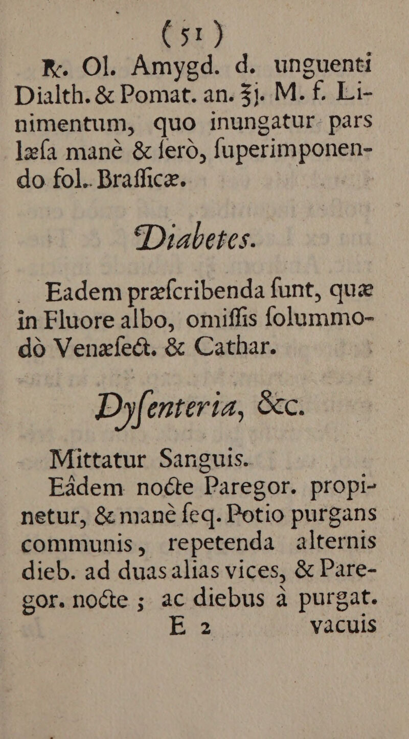 O58 NK. Ol. Amygd. d. unguenti Dialth. &amp; Pomat. an. 3j. M. f. Li- nimentum, quo inungatur. pars lzía mane &amp; feró, fuperimponen- do fol.. Brafficz. | Diabetes. . Eadem praffcribenda funt, quae in Fluore albo, omiffis folummo- dó Venaffect. &amp; Cathar. Dyfenteria, &amp;c. Mittatur Sanguis. Eádem noéte Paregor. propi- netur, &amp; mané feq. Potio purgans . communis, repetenda alternis dieb. ad duasalias vices, &amp; Pare- gor. nocte ; ac diebus à purgat.