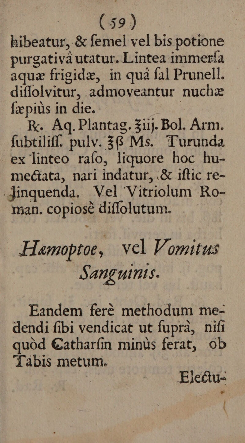 (59) hibeatur, &amp; femel vel bis potione purgativàá utatur. Lintea immería aquz frigide, in quà fal Prunell. diffolvitur, admoveantur nuchz Ízpiüs in die. NV R. Aq.Plantag. $iij. Bol. Arm. fubtiliff. pulv. $6 Ms. Turunda ex linteo raío, liquore hoc hu- meétata, nari indatur,.&amp; iftic re- .Jinquenda. Vel Vitriolum Ro- man. copiosé diffolutum. Hamoptoe, | vel Vomitus Sanguinis. Eandem feré methodum me- dendi fibi vendicat ut fuprà, nifi quód €atharín minüs ferat, ob dàabis metum. | Ele&amp;u-