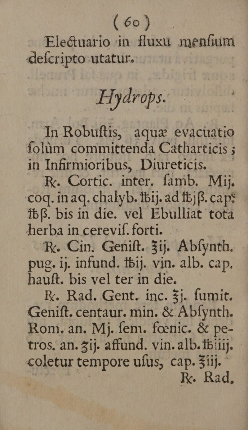 | (6e) Ele&amp;uario in fluxu menfium «leícripto utatur. Hydrops. | In Robuftis, aquas evacüatio folüm committenda Catharticis ; in Infirmioribus, Diureticis. —— RK. Cortic. inter. famb. Mij. coq. in aq. chalyb. ibij. ad Ibj(. cap? ibG. bis in die. vel Ebulliat tota herba in cerevif. forti. .- K. Cin. Genift. 5ij. Abfynth. pug. ij. infund. fbij. vin. alb. cap. hauft. bis vel ter in die. K. Rad. Gent. inc. 3j. fumit. Genift. centaur. min. &amp; Abfynth. Rom. an. Mj. fem. foenic. &amp; pe- tros, an. 4i). affund. vin. alb. Ibiij. | coletur tempore ufus, gs 3iij.' Rad,