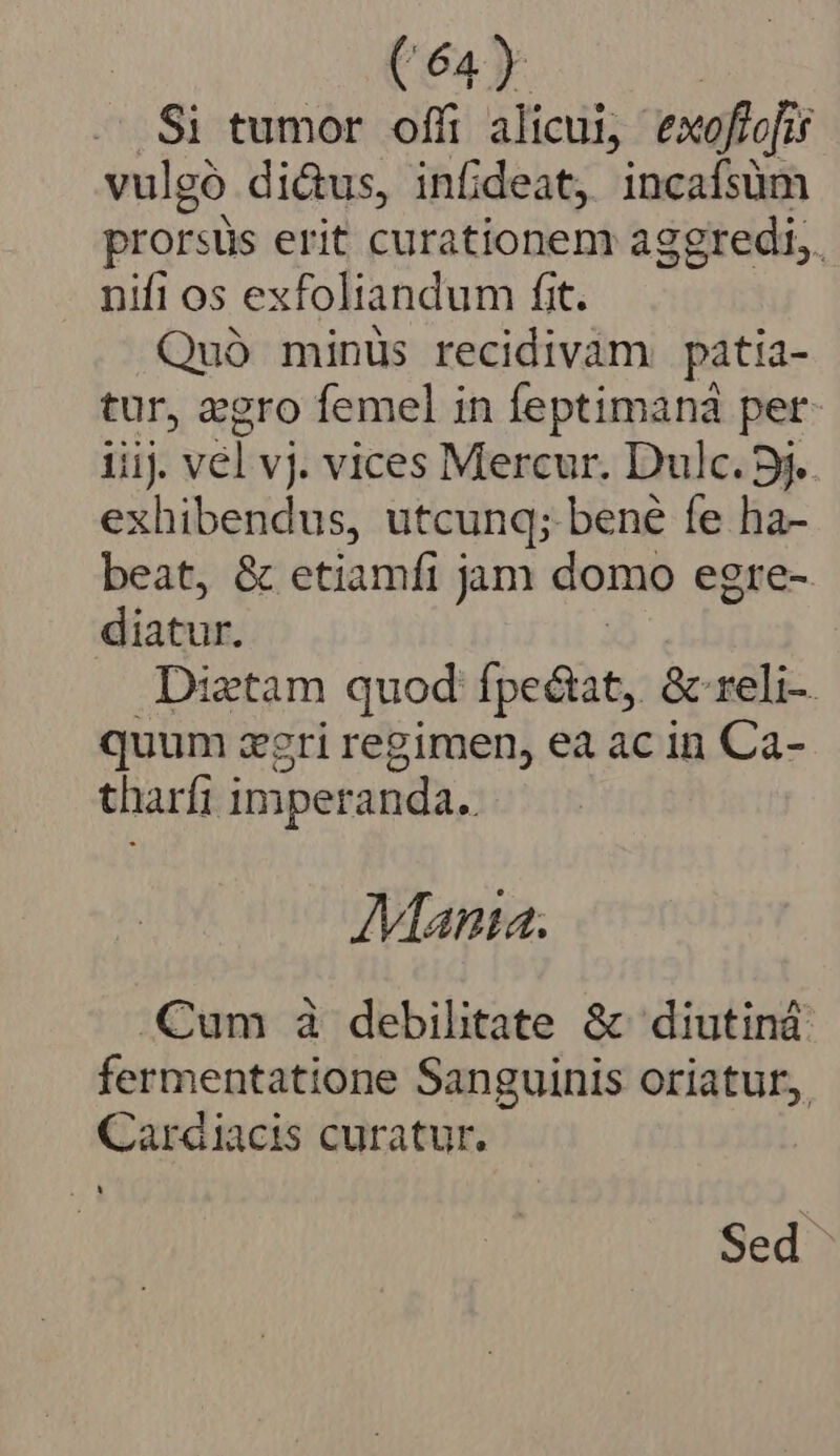 Si tumor offi alicui, exoftefis vulgó di&amp;us, infi deat, incafsüm prorsüs erit curationem aggredi,. nifi os exfoliandum fit. Quà minus recidivam patia- tur, gro femel in feptimaná per iiij. vel vj. vices Mercur. Dulc. 5j. exhibendus, utcunq; bené fe ha- beat, &amp; etiamfi j jm domo egre- diatur. Diztam quod fpectat, &amp; reli- quum zgri regimen, ea ac in Ca- tharfi imperanda.. Manta. Cum à debilitate &amp; diutiná fermentatione Sanguinis oriatur, Cardiacis curatur, Sed
