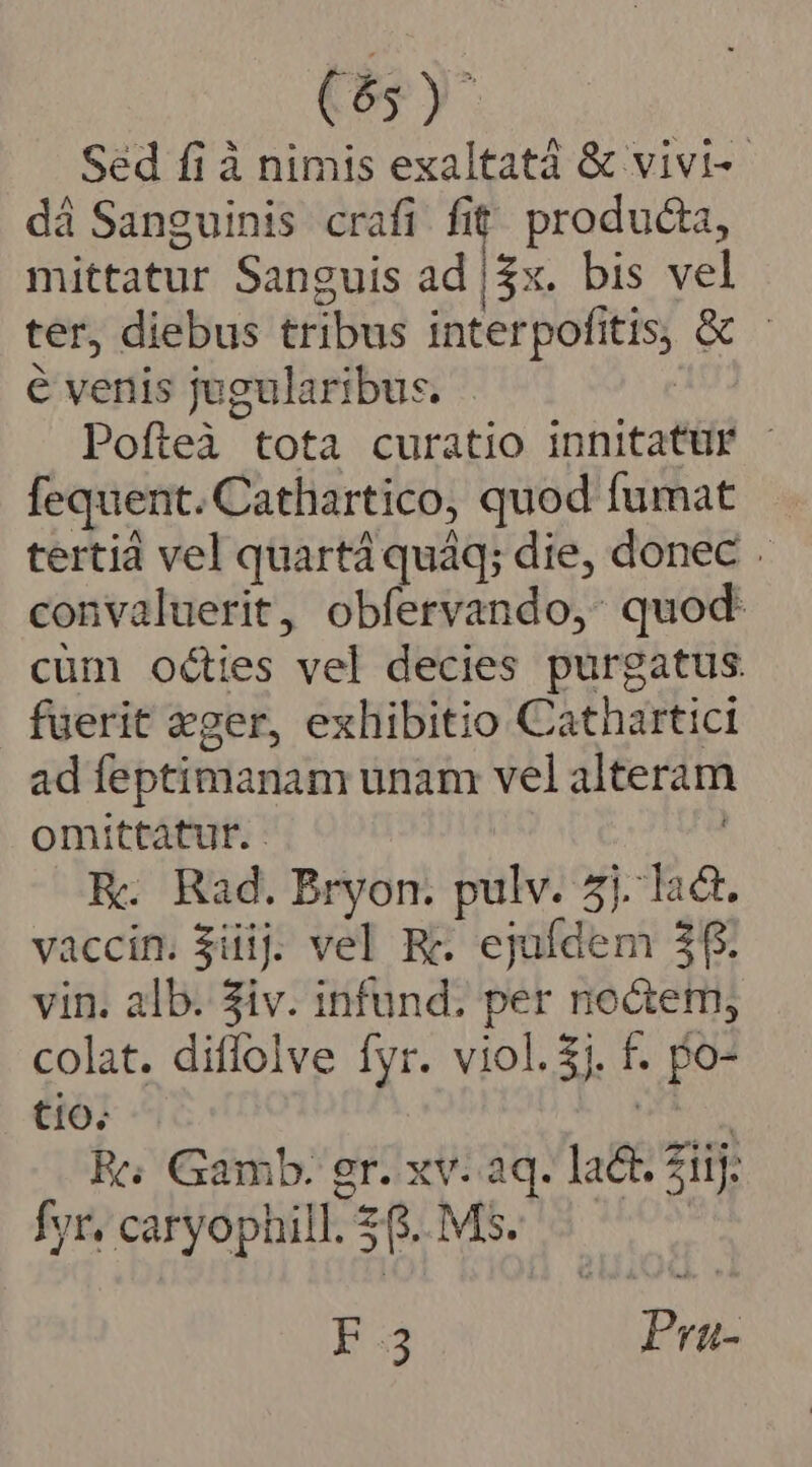 Sed fi à nimis exaltatá &amp; vivi-- dà Sanguinis crafi fit, producta, mittatur Sanguis ad |3x. bis vel ter, diebus tribus interpofitis, Gc - € venis jugularibus. Pofteà tota curatio innitatüur - fequent. Cathartico, quod fumat tertià vel quartà quáq; die, donec . convaluerit, obfervando,: quod cüm octies vel decies purgatus fuerit eger, exhibitio Cathartici ad feptimanam unam vel alteram omittatur. - | ! R. Rad. Bryon. pulv. 5j. lac. vaccin. $üiij. vel Re. ejufdem 3f. vin. alb. Siv. infund. per noGem, colat. diffolve fyr. viol.$j. f. po- tio. Mon R5 Gamb: gr. xv. aq. lat. iij: fyr/caryophill.26.MS$. 5 ^. E35 Pra-