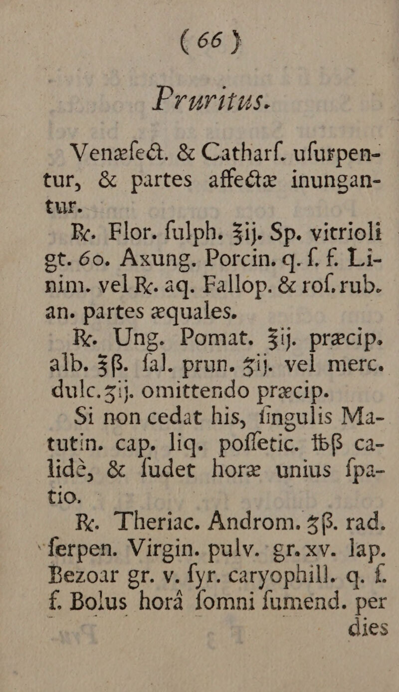 Pruritus. Venzíect. &amp; Catharf. ufurpen- tur, &amp; partes affed inungan- tur. Rc. Flor. fulph. 3ij. Sp. vitrioli - gt. 6o. Axung. Porcin. q. f. £. Li- nim. vel K. aq. Fallop. &amp; rof. rub. an. partes equales. ly. Ung. Pomat. $1. praecip. alb. $6. fal. prun. 5i. vel merc. dulc.51j. omittendo przcip. Si non cedat his, fingulis Ma- tutin. cap. liq. poffetic. Ib ca- lidà, &amp; fudet hore unius fpa- tio. KR. Theriac. Androm. 5f. rad. ferpen. Virgin. pulv. gr. xv. lap. Bezoar gr. v. fyr. caryophill. q. f. f. Bolus horà fomni fumend. per dies