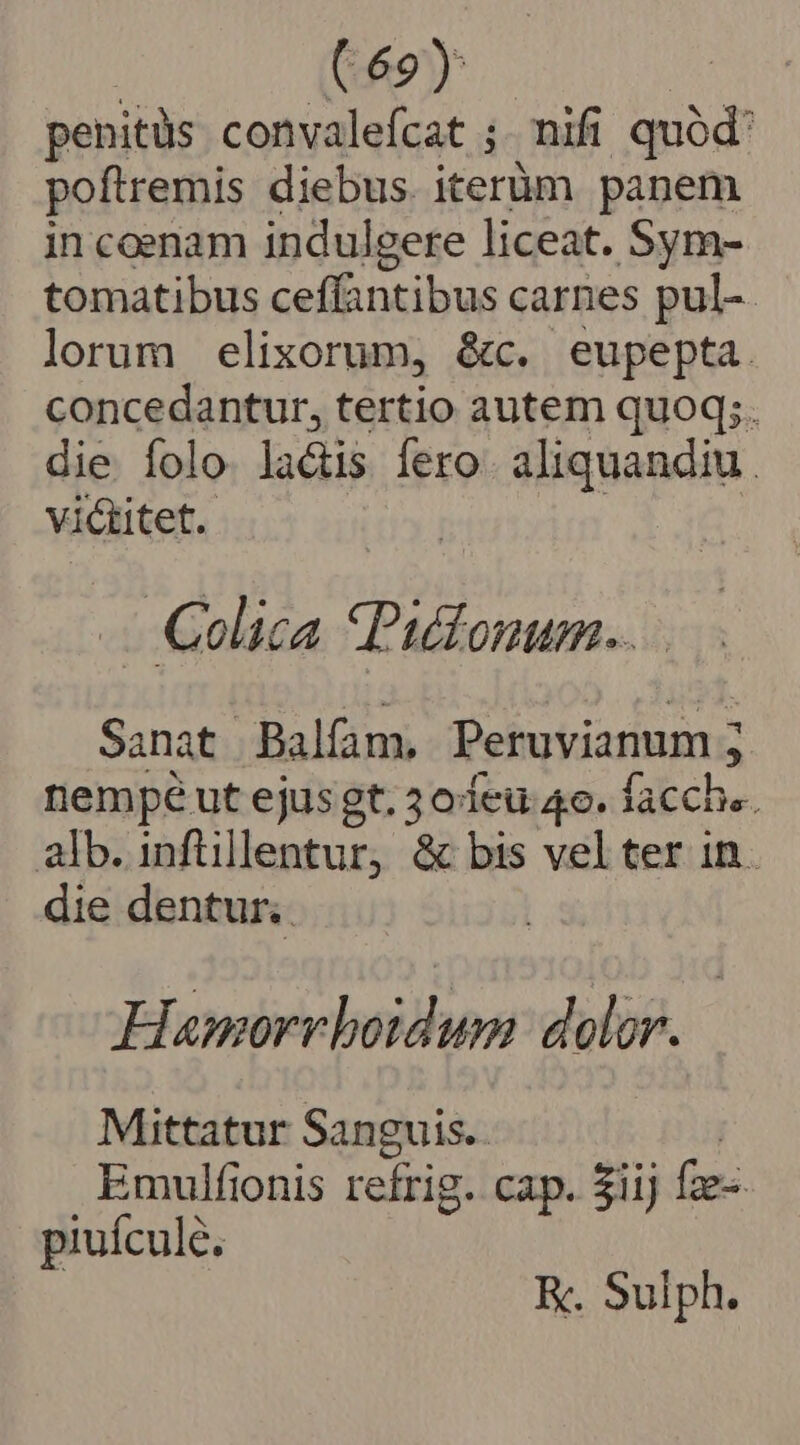 : (69) | penitüs convalefcat ;. nifi quód: poftremis diebus. iterüm panem in coenam indul gere liceat. Sym- tomatibus ceffantibus carnes pul-. lorum elixorum, &amp;c. eupepta. concedantur, tertio autem quoq;. die folo la&amp;tis fero. aliquandiu . victitet. - Celica Pittonum.. Sanat -Balfam, Peruvianum ; Ls nempé ut ejusgt. 3o eu 4e. facche. alb. inflillentur, &amp; bis vel ter in. die dentur. dowd ]nnidhos dolor. Mittatur Sanguis. Emulfionis refrig. cap. $iij fie. piuícule. K. Sulph.