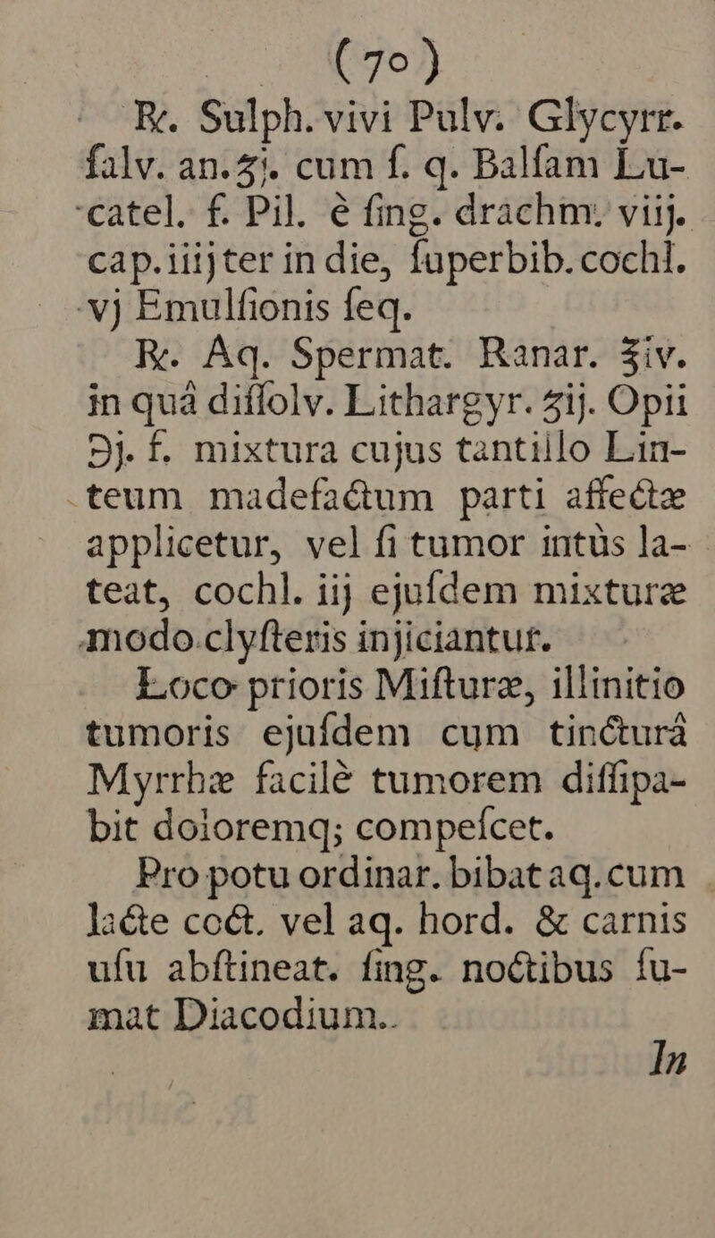 Du dg, K. Sulph. vivi Pulv. Glycyrr. falv. an. 5). cum f. q. Balfam Lu- catel. f. Pil. e fing. drachm: viij. cap.iiijter in die, fuperbib. cochl. 'vj Emulfionis feq. E. Aq. Spermat. Ranar. 3iv. in quà diffolv. Lithargyr. ij. Opii 3j £. mixtura cujus tantiilo Lin- .teum madefa&amp;um parti affect applicetur, vel fi tumor intus la- teat, cochl. iij ejufdem mixture modo.clyfteris injiciantut. Loco prioris Mifturz, illinitio tumoris ejufdem cum tincturá Myrrhz facilé tumorem diffipa- bit doioremq; compeícet. Pro potu ordinar. bibat aq.cum Ja&amp;e coct. vel aq. hord. &amp; carnis ufu abftineat. fing. noctibus fu- mat Diacodium.. In