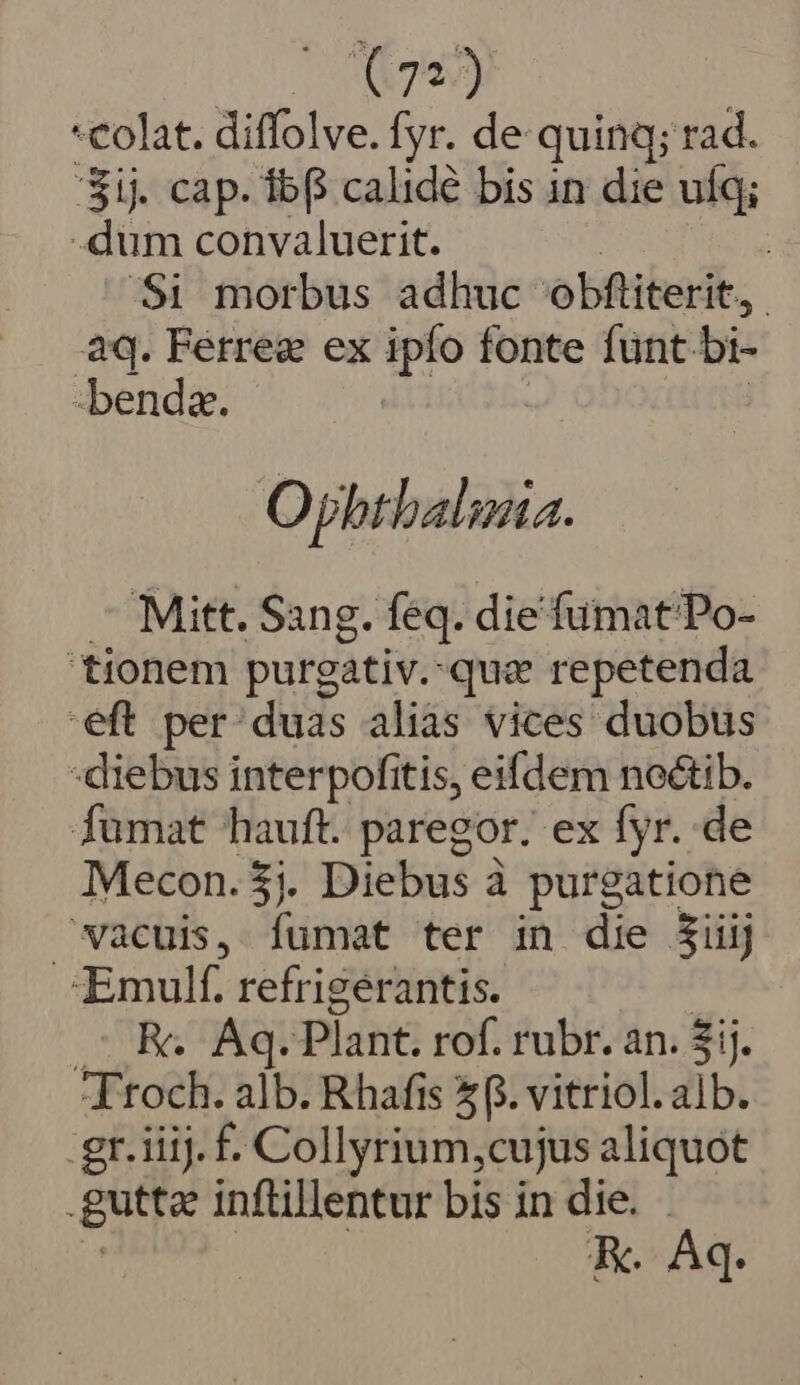 colat. diffolve. fyr. de quinq; rad. 'Sij. cap. ib calide bis in die ufq; -dum convaluerit. | Si morbus adhuc obftiterit, | aq. Ferrea ex ipío fonte fünt. bi- benda. Opbthalinia. Mitt. Sang. feq. die fumat'Po- tionem purgativ.que repetenda eft per: duas aliàs vices duobus diebus interpofitis, eifdem noctib. fumat hauft. paregor. ex fyr. de Mecon.$;. Diebus à purgatione vacuis, fumat ter in die $iiij Emulf. refrigerantis. TUR Nei Plant. rof. rubr. an. $ij. Foe alb. Rhafis 5. vitriol.alb. gr. iiij. £. Collyrium,cujus aliquot gutta inftillentur bis in die. . KR. Aq.