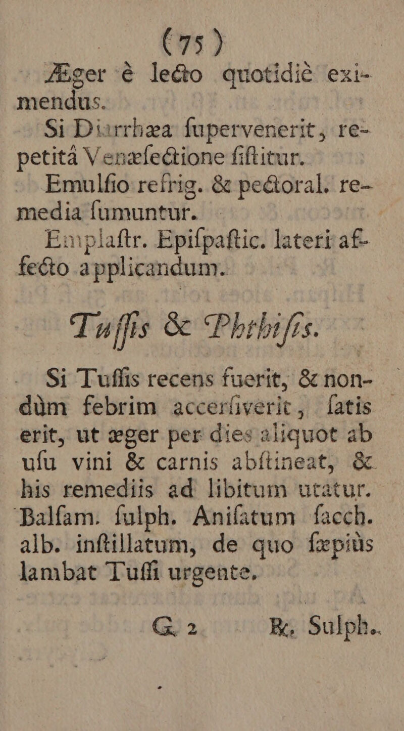 (75) JEger é lecto quotidié exi- mendus. | Si Diirrhza fupervenerit, re- petità Venzfe&amp;ione fiflitur. Emulfio reírig. &amp; pe&amp;oral. re- media füumuntur. En plaftr. Epifpaftic. lateri a£- fecto applicandum. Tuffis &amp; *Phrbifrs..— Si Tuffis recens fuerit, &amp; non- düm febrim accerüverit, [atis | erit, ut zger per dies aliquot ab ufu vini &amp; carnis abítineat, &amp; his remediis ad libitum utatur. DBalfam. fulph. Anifatum facch. alb. inftillatum, de quo fxpiüs lambat Tuffi urgente, G. 2 K, Sulph..