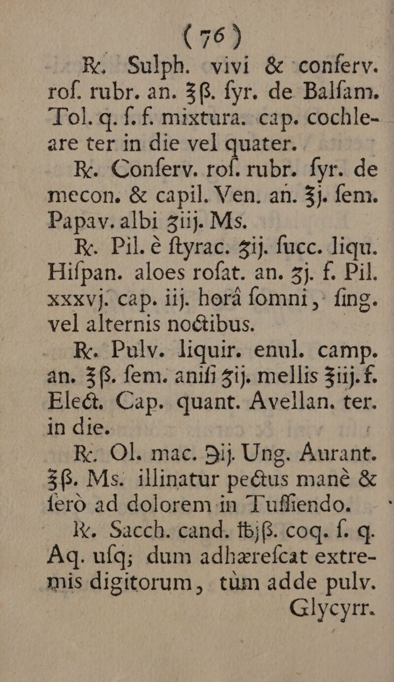 c ROS R. Sulph. vivi &amp; 'conferv. rof. rubr. an. $6. fyr. de Balfam. Tol. q. f. f. mixtura. cap. cochle- are ter in die vel quater. | EK. Conferv. rof. rubr. fyr. de mecon. &amp; capil. Ven. an. 5). fem. Papav. albi 51i1j. Ms. Ry. Pil. é ftyrac. ij. fucc. liqu. Hifpan. aloes rofat. an. 5j. f. Pil. xxxvj. cap. iij. horá fomni ,: fing. vel alternis noctibus. | E. Pulv. liquir. enul. camp. an. $$. fem. anifi 5ij. mellis $11j. f. Elec. Cap. quant. Avellan. ter. in die. Rc. Ol. mac. 5ij. Ung. Áurant. $0. Ms. illinatur pectus mané &amp; íeroó ad dolorem in Tuffiendo. ly. Sacch. cand. tbj(. coq. f. q. Aq. ufq; dum adhzrefcat extre- mis digitorum, tüm adde pulv. Glycyrr.