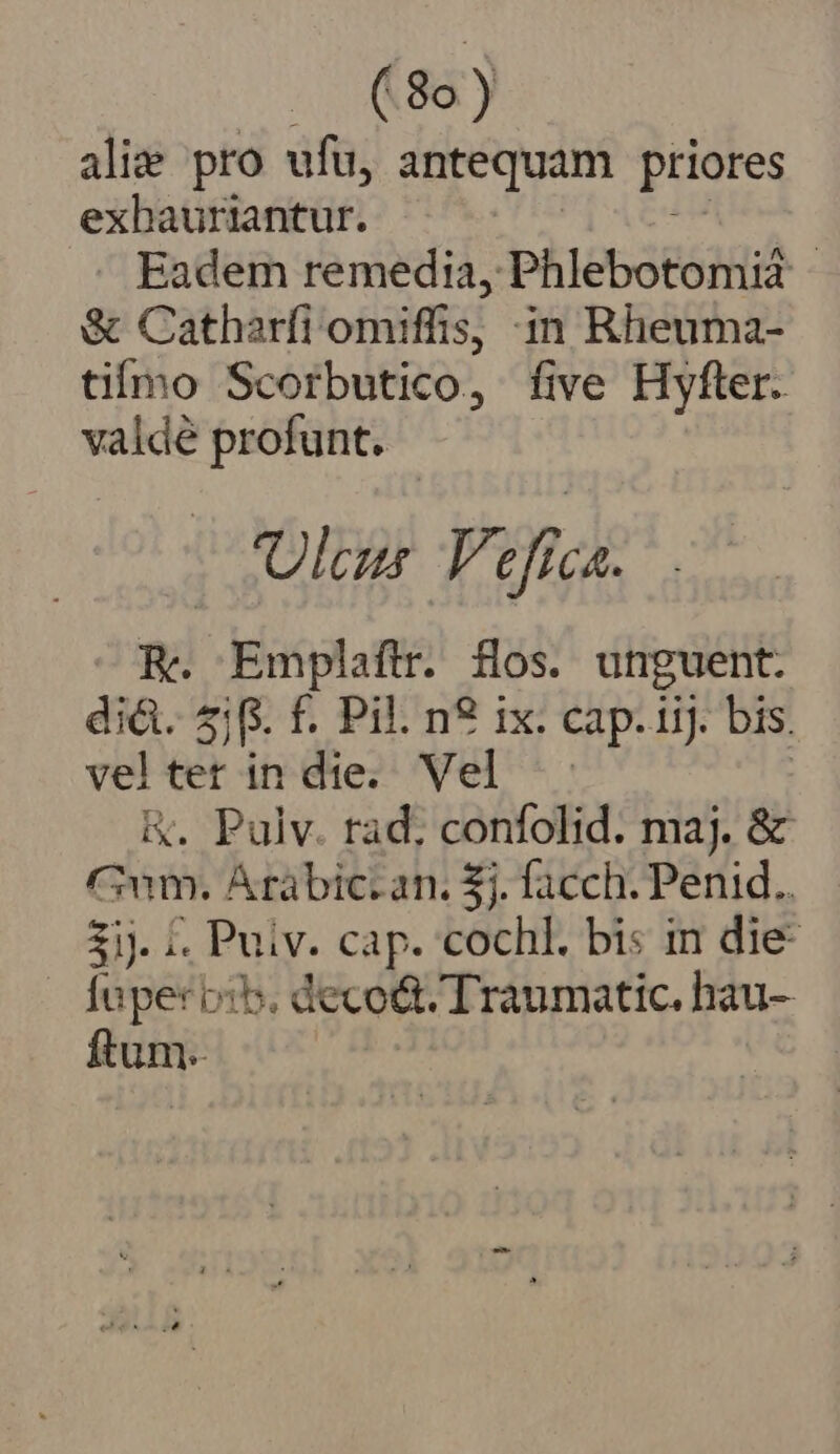 alie pro ufu, antequam priores exbauriantur. Eadem remedia, Phlebotomia | &amp; Catharfi omiffis, in Rheuma- tifmo Scorbutico, five Hyfler. valdé profunt. Ula Yt efc E. Emplaftr. fos. unguent. di&amp;. £jf. f. Pil. n? ix. cap. iij. bis. velter in die. Vel |. | &amp;. Pulv. rad. confolid. maj. &amp; Gum. Árabic.an. 5j. facch. Penid.. 3i. 1. Puiv. cap. cochl. bis in die- [uper bib. deco&amp; Traumatic. hau- ftum.