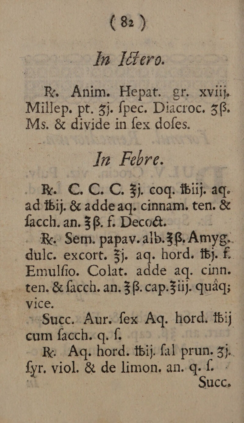 (8) Da: Mero. E. Anim. Hepat. gr. xviij. Millep. pt. 5j. fpec. Diacroc. 5f. Ms. &amp; divide in fex dofes. In Febre. . K.. C. C. C. 5). coq. ibiij. aq. ad ibij. &amp; addeaq. cinnam. ten. &amp; facch. an. 3. f. Deco&amp;. - A. Sem. papav.alb.$8. Amyg.. dulc. excort. $j. aq. hord. 1b). £. Emulfio. Colat. adde aq. cinn. -.— ten. &amp; facch. an. $4. cap.$iij. quáq; vice. | Succ. Aur. fex. Aq. hord. tbij cum facch. q. f... | Rc |. Aq. hord. tbij. fal prun. 5j. fyr. viol. &amp; de limon. an. q. f. Succ.