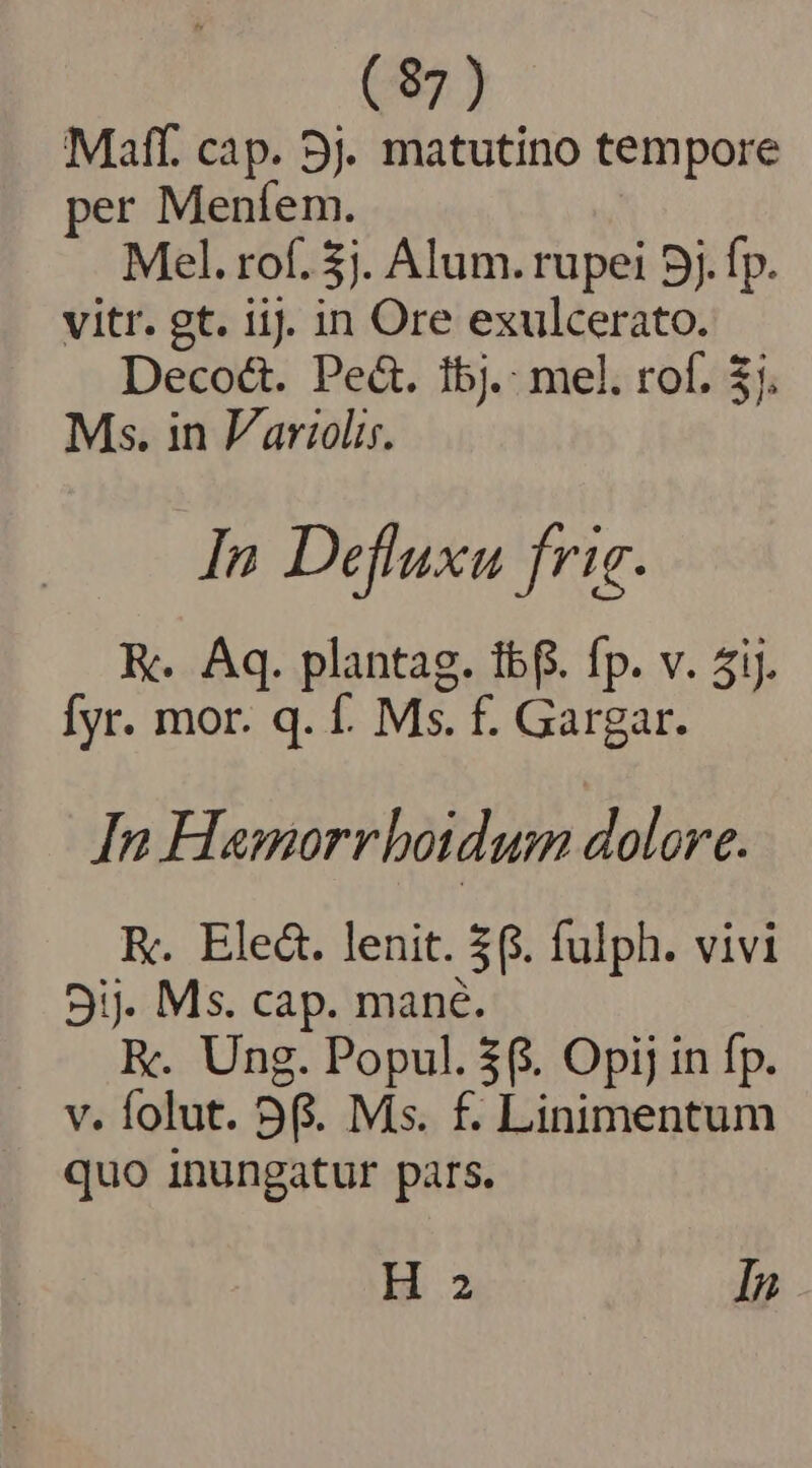 (87) Maff. cap. 9). matutino tempore per Menfíem. Mel. rof. 5j. Alum. rupei 5j. fp. vitr. gt. iij. in Ore exulcerato. Decoéct. Pect. 1bj.: mel. rof. $7. Ms. in Variolis. In Defluxu frig. K. Aq. plantag. tbf. fp. v. 5i. fyr. mor. q. f. Ms. f. Gargar. In Hamorrboidum dolore. K. Ele&amp;. lenit. 3. fulph. vivi 9ij. Ms. cap. mane. EK. Ung. Popul. $6. Opij in fp. v. folut. 56. Mis. f. Linimentum quo inungatur pars.