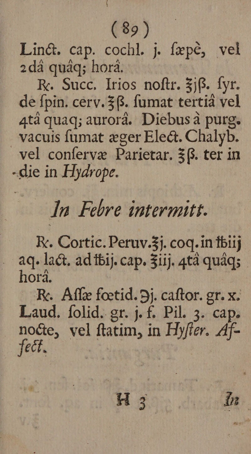 (82) Linc. cap. cochl. j fepé, vel 2dà quáq; horá. Re. Succ. Irios noftr. $jf. fyr. de fpin. cerv. $3. fumat tertià vel 4tà quaq; aurorá. Diebusàa purg. . vacuis fumat zger Elect. Chalyb. vel conferva Parietar. 3(&amp;. ter in -die in Hydrope. In Febre intermitt. Rc. Cortic. Peruv.$). coq.in iij . aq. laét. ad fbij. cap. 3iij. 4tà quàq;.- horá. : Rc. Affze foctid. 5j. caftor. gr. x. Laud. íolid. gr. j. £. Pil. 3. cap. nocte, vel ftatim, in Hy/ier. Af- fett.